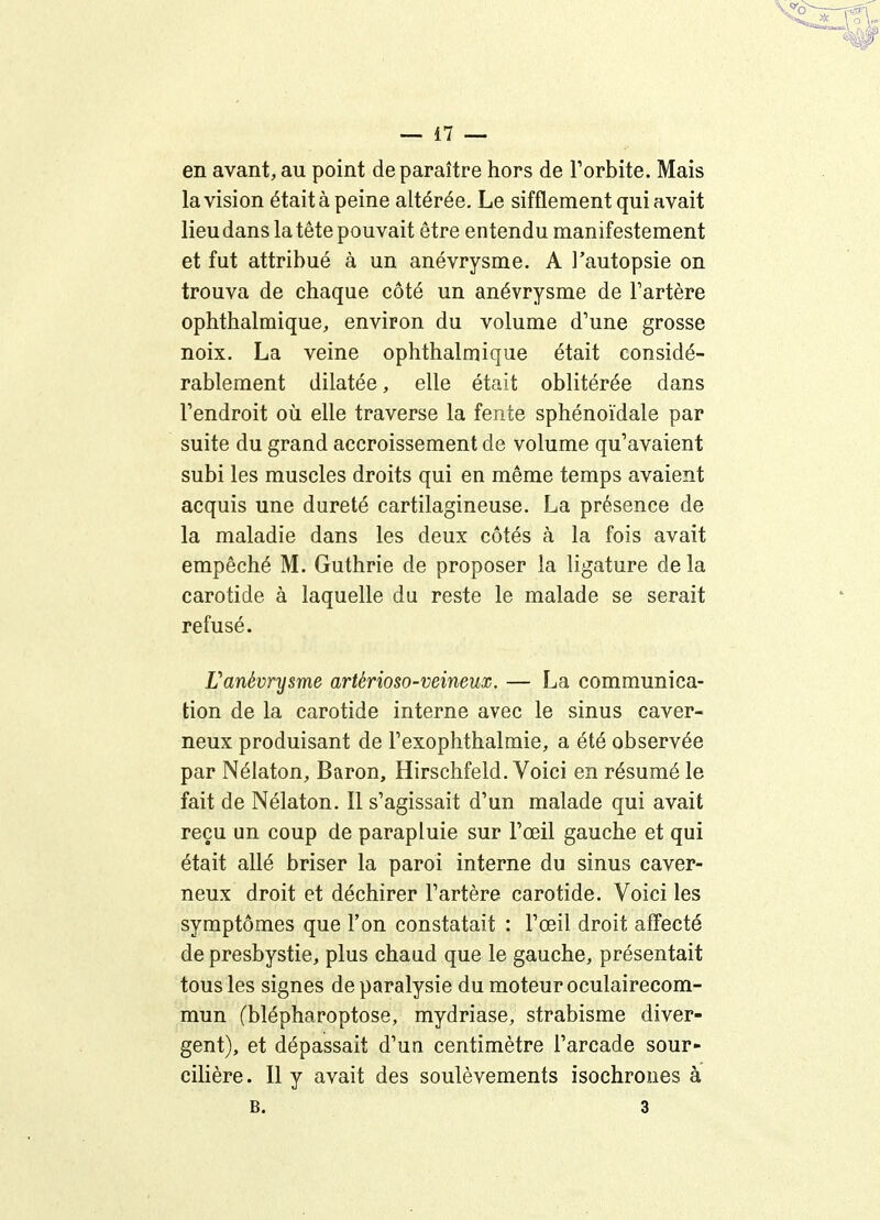 en avant, au point de paraître hors de l'orbite. Mais la vision était à peine altérée. Le sifflement qui avait lieu dans la tête pouvait être entendu manifestement et fut attribué à un anévrysme. A l'autopsie on trouva de chaque côté un anévrysme de l'artère ophthalmique, environ du volume d'une grosse noix. La veine ophthalmique était considé- rablement dilatée, elle était oblitérée dans l'endroit où elle traverse la fente sphénoïdale par suite du grand accroissement de volume qu'avaient subi les muscles droits qui en même temps avaient acquis une dureté cartilagineuse. La présence de la maladie dans les deux côtés à la fois avait empêché M. Guthrie de proposer la ligature de la carotide à laquelle du reste le malade se serait refusé. ranévrysme artérioso-veinem. — La communica- tion de la carotide interne avec le sinus caver- neux produisant de l'exophthalmie, a été observée par Nélaton, Baron, Hirschfeld. Voici en résumé le fait de Nélaton. Il s'agissait d'un malade qui avait reçu un coup de parapluie sur l'œil gauche et qui était allé briser la paroi interne du sinus caver- neux droit et déchirer l'artère carotide. Voici les symptômes que l'on constatait : l'œil droit afiecté de presbystie, plus chaud que le gauche, présentait tous les signes de paralysie du moteur oculairecom- mun (blépharoptose, mydriase, strabisme diver- gent), et dépassait d'un centimètre l'arcade sour- cilière. 11 y avait des soulèvements isochrones à B. 3