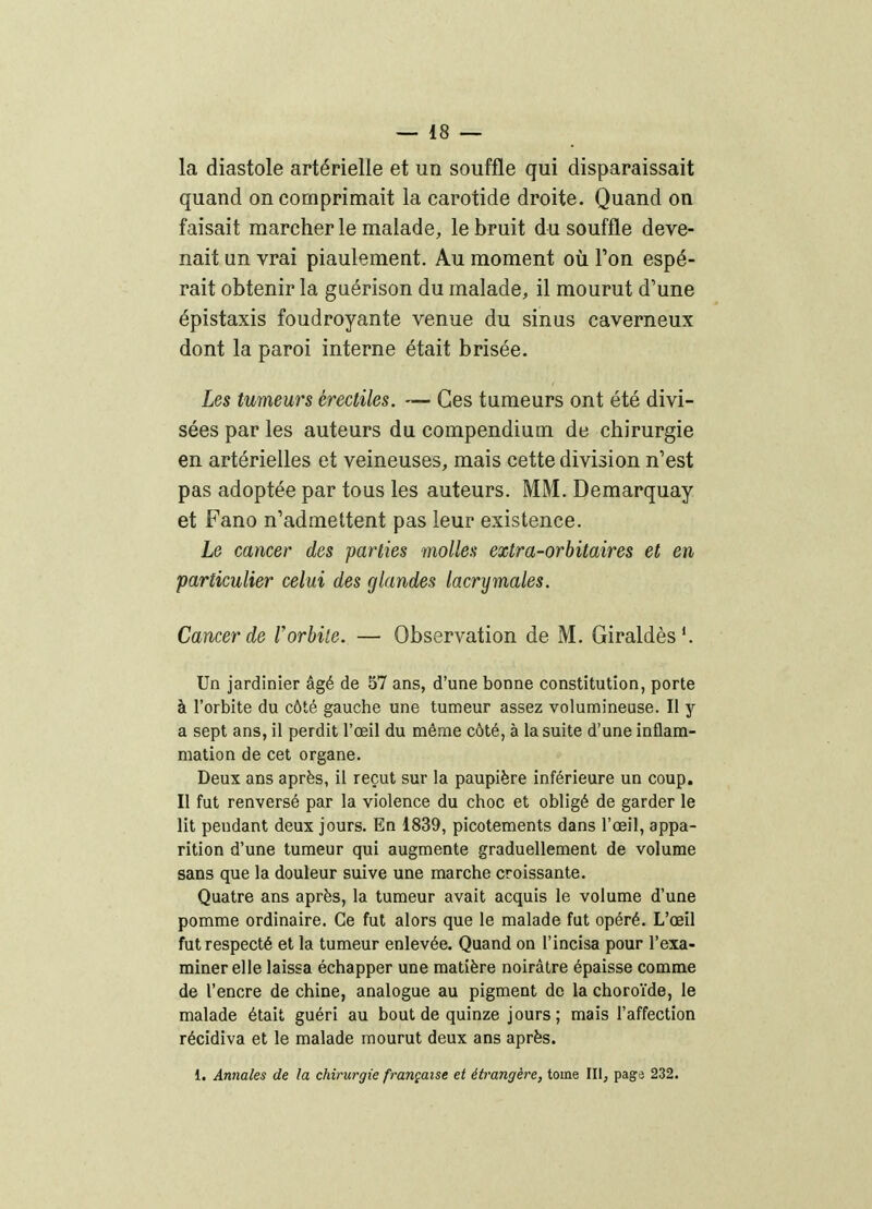 la diastole artérielle et un souffle qui disparaissait quand on comprimait la carotide droite. Quand on faisait marcher le malade, le bruit du souffle deve- nait un vrai piaulement. Au moment oii l'on espé- rait obtenir la guérison du malade, il mourut d'une épistaxis foudroyante venue du sinus caverneux dont la paroi interne était brisée. Les tumeurs érectiles. — Ces tumeurs ont été divi- sées par les auteurs du compendium de chirurgie en artérielles et veineuses, mais cette division n'est pas adoptée par tous les auteurs. MM. Demarquay et Fano n'admettent pas leur existence. Le cancer des parties molles extra-orbitaires et en particulier celui des glandes lacrymales. Cancer de l'orbile. — Observation de M. Giraldès'. Un jardinier âgé de 57 ans, d'une bonne constitution, porte à l'orbite du côté gauche une tumeur assez volumineuse. Il y a sept ans, il perdit l'œil du même côté, à la suite d'une inflam- mation de cet organe. Deux ans après, il reçut sur la paupière inférieure un coup. Il fut renversé par la violence du choc et obligé de garder le lit pendant deux jours. En 1839, picotements dans l'œil, appa- rition d'une tumeur qui augmente graduellement de volume sans que la douleur suive une marche croissante. Quatre ans après, la tumeur avait acquis le volume d'une pomme ordinaire. Ce fut alors que le malade fut opéré. L'œil fut respecté et la tumeur enlevée. Quand on l'incisa pour l'exa- miner elle laissa échapper une matière noirâtre épaisse comme de l'encre de chine, analogue au pigment do la choroïde, le malade était guéri au bout de quinze jours; mais l'affection récidiva et le malade mourut deux ans après. i. Annales de la chirurgie française et étrangère, tome III, page 232.
