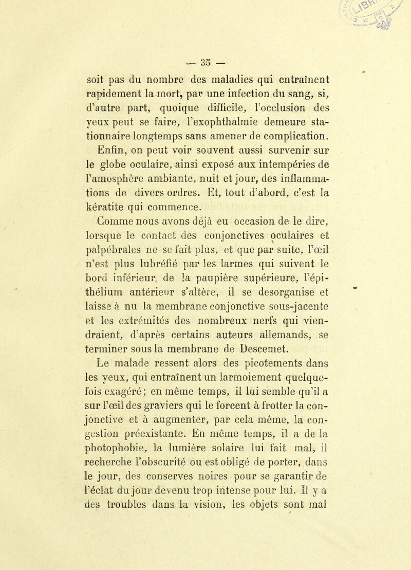 soit pas du nombre des maladies qui entraînent rapidement la mort, par une infection du sang, si, d'autre part, quoique difficile, l'occlusion des yeux peut se faire, Texoptithalmie demeure sta- tionnaire longtemps sans amener de complication. Enfin, on peut voir souvent aussi survenir sur le globe oculaire, ainsi exposé aux intempéries de Famosphère ambiante, nuit et jour, des inflamma- tions de divers ordres. Et, tout d'abord, c'est la kératite qui commence. Comme nous avons déjà eu occasion de le dire, lorsque le contact des conjonctives oculaires et palpébrales ne se fait plus, et que par suite, Toeil n'est plus lubréfié par les larmes qui suivent le bord inférieur de la paupière supérieure, i'épi- thélium antérieur s'altère, il se desorganise et laisse à nu la membrane conjonctive sous-jacente et les extrémités des nombreux nerfs qui vien- draient, d'après certains auteurs allemands, se terminer sous la membrane de Descemet. Le malade ressent alors des picotements dans les yeux, qui entraînent un larmoiement quelque- fois exagéré; en même temps, il lui semble qu'il a sur l'œil des graviers qui le forcent à frotter la con- jonctive et à augmenter, par cela même, la con- gestion préexistante. En même temps, il a de la photophobie, la lumière solaire lui fait mal, il recherche l'obscurité ou est obligé de porter, dans le jour, des conserves noires pour se garantir de l'éclat du jour devenu trop intense pour lui. Il y a des troubles dans la vision, les objets sont mal