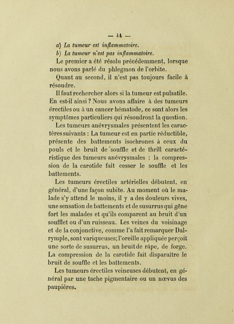 a) La tumeur est inflammatoire. b) La tum,eur n'est pas inflammatoire. Le premier a été résolu précédemment, lorsque nous avons parlé du phlegmon de Torbite. Quant au second, il n'est pas toujours facile à résoudre. 11 faut rechercher alors si la tumeur est pulsatile. En est-il ainsi ? Nous avons affaire à des tumeurs érectiles ou à un cancer hématode, ce sont alors les symptômes particuliers qui résoudront la question. Les tumeurs anévrysmales présentent les carac- tères suivants : La tumeur est en partie réductible, présente des battements isochrones à ceux du pouls et le bruit de souffle et de thrill caracté- ristique des tumeurs anévrysmales : la compres- sion de la carotide fait cesser le souffle et les battements. Les tumeurs érectiles artérielles débutent, en général, d'une façon subite. Au moment où le ma- lade s'y attend le moins, il y a des douleurs vives, une sensation de battements et de susurrus qui gêne fort les malades et qu'ils comparent au bruit d'un soufflet ou d'un ruisseau. Les veines du voisinage et de la conjonctive, comme l'a fait remarquer Dal- rymple, sont variqueuses; l'oreille appliquée perçoit une sorte de susurrus, un bruit de râpe, de forge. La compression de la carotide fait disparaître le bruit de souffle et les battements. Les tumeurs érectiles veineuses débutent, en gé- néral par une tache pigmentaire ou un nœvus des paupières.