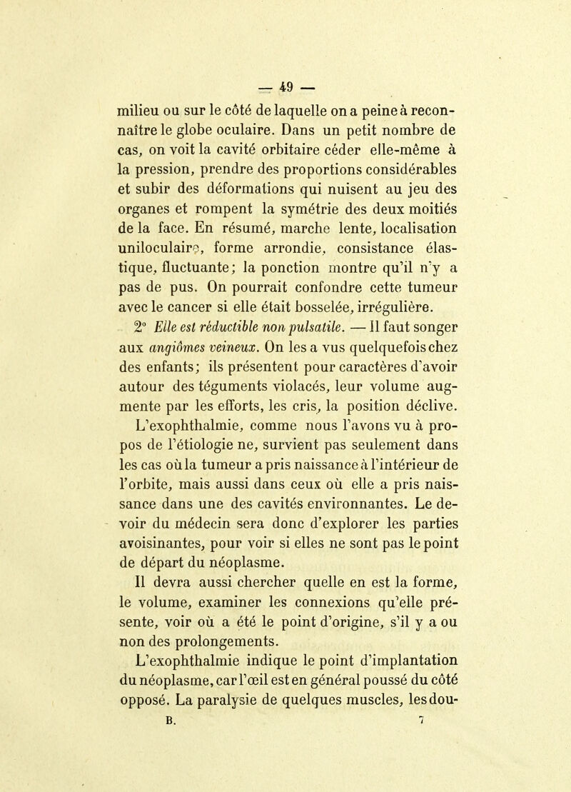 milieu ou sur le côté de laquelle on a peine à recon- naître le globe oculaire. Dans un petit nombre de cas, on voit la cavité orbitaire céder elle-même à la pression, prendre des proportions considérables et subir des déformations qui nuisent au jeu des organes et rompent la symétrie des deux moitiés de la face. En résumé, marche lente, localisation uniloculairo, forme arrondie, consistance élas- tique, fluctuante; la ponction montre qu'il n'y a pas de pus. On pourrait confondre cette tumeur avec le cancer si elle était bosselée, irrégulière. 2° Elle est réductible non pulsatile. —11 faut songer aux angiomes veineux. On les a vus quelquefois chez des enfants; ils présentent pour caractères d'avoir autour des téguments violacés, leur volume aug- mente par les efforts, les cris, la position déclive. L'exophthalmie, comme nous Tavons vu à pro- pos de Tétiologie ne, survient pas seulement dans les cas oïl la tumeur a pris naissance à l'intérieur de l'orbite, mais aussi dans ceux où elle a pris nais- sance dans une des cavités environnantes. Le de- voir du médecin sera donc d'explorer les parties avoisinantes, pour voir si elles ne sont pas le point de départ du néoplasme. Il devra aussi chercher quelle en est la forme, le volume, examiner les connexions qu'elle pré- sente, voir où a été le point d'origine, s'il y a ou non des prolongements. L'exophthalmie indique le point d'implantation du néoplasme, car l'œil est en général poussé du côté opposé. La paralysie de quelques muscles, lesdou- B. 7