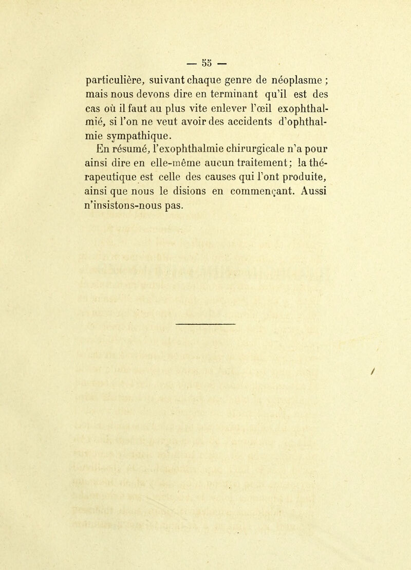 — 53 — particulière, suivant chaque genre de néoplasme; mais nous devons dire en terminant qu'il est des cas où il faut au plus vite enlever Fœil exophthal- mié, si l'on ne veut avoir des accidents d'ophthal- mie sympathique. En résumé, l'exophthalmie chirurgicale n'a pour ainsi dire en elle-iiiêrae aucun traitement; la thé- rapeutique est celle des causes qui Tont produite, ainsi que nous le disions en commençant. Aussi n'insistons-nous pas.