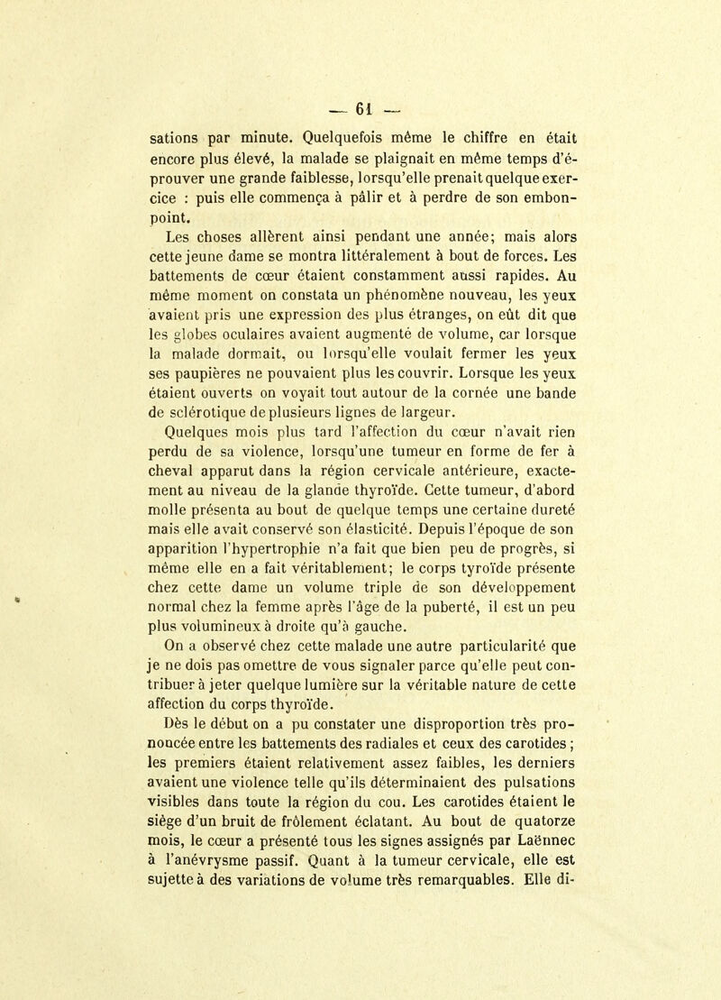 sations par minute. Quelquefois même le chiffre en était encore plus élevé, la malade se plaignait en même temps d'é- prouver une grande faiblesse, lorsqu'elle prenait quelque exer- cice : puis elle commença à pâlir et à perdre de son embon- point. Les choses allèrent ainsi pendant une année; mais alors cette jeune dame se montra littéralement à bout de forces. Les battements de cœur étaient constamment aussi rapides. Au même moment on constata un phénomène nouveau, les yeux avaient pris une expression des plus étranges, on eût dit que les globes oculaires avaient augmenté de volume, car lorsque la malade dormait, ou lorsqu'elle voulait fermer les yeux ses paupières ne pouvaient plus les couvrir. Lorsque les yeux étaient ouverts on voyait tout autour de la cornée une bande de sclérotique de plusieurs lignes de largeur. Quelques mois plus tard l'affection du cœur n'avait rien perdu de sa violence, lorsqu'une tumeur en forme de fer à cheval apparut dans la région cervicale antérieure, exacte- ment au niveau de la glande thyroïde. Cette tumeur, d'abord molle présenta au bout de quelque temps une certaine dureté mais elle avait conservé son élasticité. Depuis l'époque de son apparition l'hypertrophie n'a fait que bien peu de progrès, si même elle en a fait véritablement; le corps tyroïde présente chez cette dame un volume triple de son développement normal chez la femme après l'âge de la puberté, il est un peu plus volumineux à droite qu'à gauche. On a observé chez cette malade une autre particularité que je ne dois pas omettre de vous signaler parce qu'elle peut con- tribuer à jeter quelque lumière sur la véritable nature de cette affection du corps thyroïde. Dès le début on a pu constater une disproportion très pro- noncée entre les battements des radiales et ceux des carotides ; les premiers étaient relativement assez faibles, les derniers avaient une violence telle qu'ils déterminaient des pulsations visibles dans toute la région du cou. Les carotides étaient le siège d'un bruit de frôlement éclatant. Au bout de quatorze mois, le cœur a présenté tous les signes assignés par Laënnec à l'anévrysme passif. Quant à la tumeur cervicale, elle est sujette à des variations de volume très remarquables. Elle di-