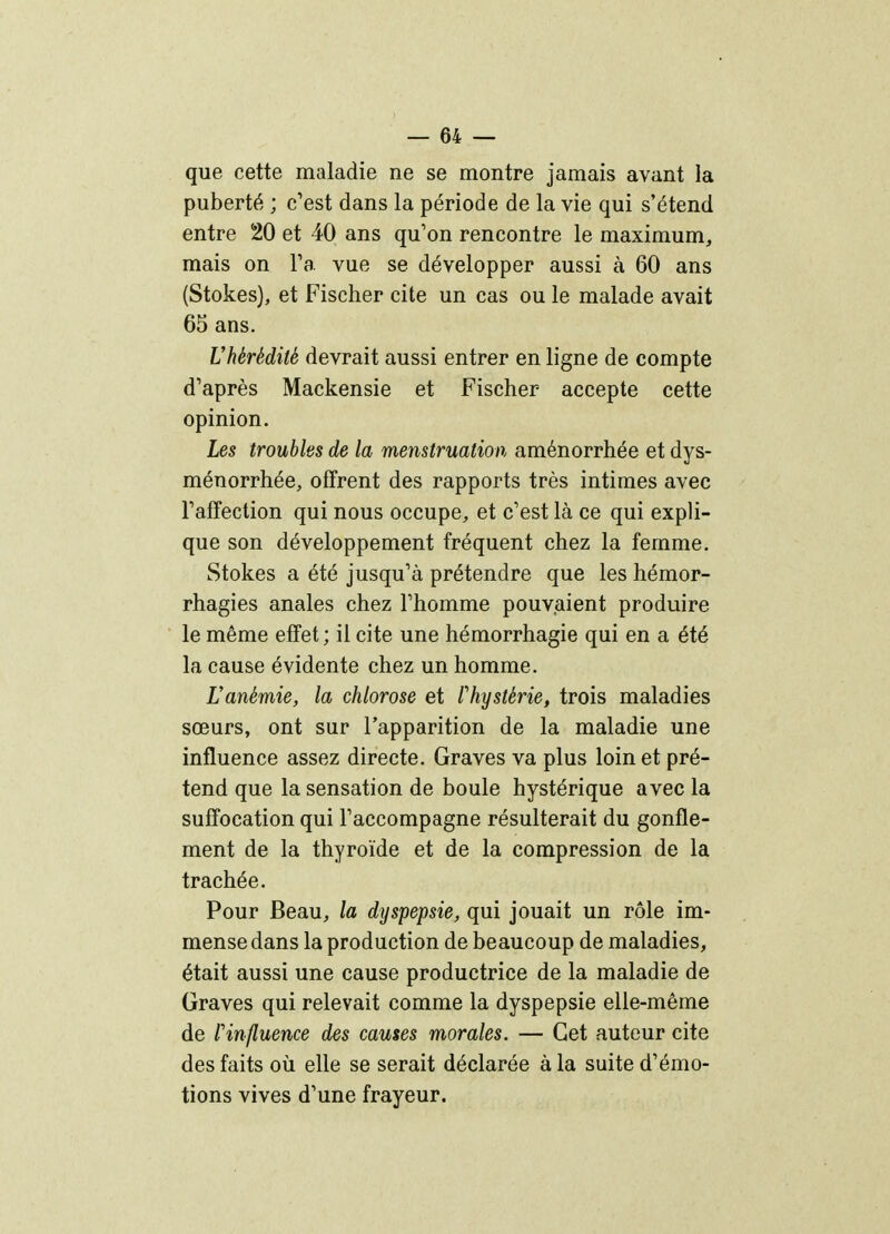 que cette maladie ne se montre jamais avant la puberté ; c'est dans la période de la vie qui s'étend entre 20 et 40 ans qu'on rencontre le maximum, mais on Ta vue se développer aussi à 60 ans (Stokes), et Fischer cite un cas ou le malade avait 65 ans. Vhérédité devrait aussi entrer en ligne de compte d'après Mackensie et Fischer accepte cette opinion. Les troubles de la menstruation aménorrhée et dys- ménorrhée, offrent des rapports très intimes avec l'affection qui nous occupe, et c'est là ce qui expli- que son développement fréquent chez la femme. Stokes a été jusqu'à prétendre que les hémor- rhagies anales chez l'homme pouvaient produire le même effet ; il cite une hémorrhagie qui en a été la cause évidente chez un homme. Hanémie, la chlorose et l'hystérie, trois maladies sœurs, ont sur l'apparition de la maladie une influence assez directe. Graves va plus loin et pré- tend que la sensation de boule hystérique avec la suffocation qui l'accompagne résulterait du gonfle- ment de la thyroïde et de la compression de la trachée. Pour Beau, la dyspepsie, qui jouait un rôle im- mense dans la production de beaucoup de maladies, était aussi une cause productrice de la maladie de Graves qui relevait comme la dyspepsie elle-même de l'influence des causes morales. — Cet auteur cite des faits où elle se serait déclarée à la suite d'émo- tions vives d'une frayeur.