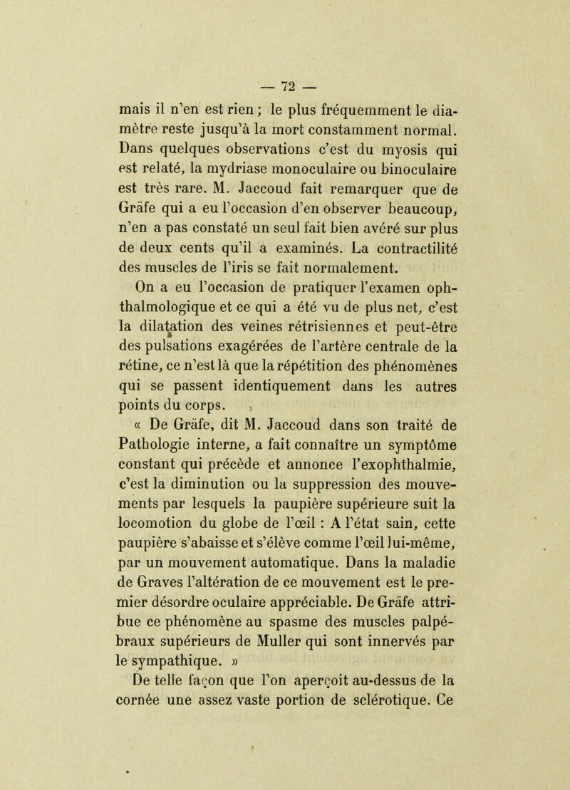 — 12 — mais il n'en est rien ; le plus fréquemment le dia- mètre reste jusqu'à la mort constamment normal. Dans quelques observations c'est du myosis qui est relaté, la mydriase monoculaire ou binoculaire est très rare. M. Jaccoud fait remarquer que de Gràfe qui a eu l'occasion d'en observer beaucoup, n'en a pas constaté un seul fait bien avéré sur plus de deux cents qu'il a examinés. La contractilité des muscles de l'iris se fait normalement. On a eu l'occasion de pratiquer l'examen oph- thalmologique et ce qui a été vu de plus net, c'est la dilatation des veines rétrisiennes et peut-être des pulsations exagérées de l'artère centrale de la rétine, ce n'est là que la répétition des phénomènes qui se passent identiquement dans les autres points du corps. « De Gràfe, dit M. Jaccoud dans son traité de Pathologie interne, a fait connaître un symptôme constant qui précède et annonce l'exophthalmie, c'est la diminution ou la suppression des mouve- ments par lesquels la paupière supérieure suit la locomotion du globe de l'œil : A l'état sain, cette paupière s'abaisse et s'élève comme l'œil lui-même, par un mouvement automatique. Dans la maladie de Graves l'altération de ce mouvement est le pre- mier désordre oculaire appréciable. De Gràfe attri- bue ce phénomène au spasme des muscles palpé- braux supérieurs de Muller qui sont innervés par le sympathique. » De telle façon que l'on aperçoit au-dessus de la cornée une assez vaste portion de sclérotique. Ce