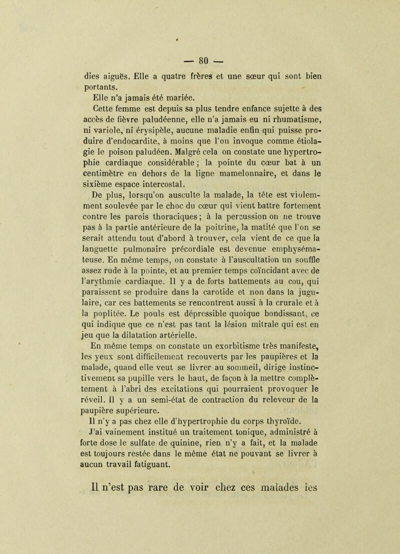 dies aiguës. Elle a quatre frères et une sœur qui sont bien portants. Elle n'a jamais été mariée. Cette femme est depuis sa plus tendre enfance sujette à des accès de fièvre paludéenne, elle n'a jamais eu ni rhumatisme, ni variole, ni érysipèle, aucune maladie enfin qui puisse pro- duire d'endocardite, à moins que l'on invoque comme étiola- gie le poison paludéen. Malgré cela on constate une hypertro- phie cardiaque considérable ; la pointe du cœur bat à un centimètre en dehors de la ligne mamelonnaire, et dans le sixième espace intercostal. De plus, lorsqu'on ausculte la malade, la tête est violem- ment soulevée par le choc du cœur qui vient battre fortement contre les parois thoraciques ; à la percussion on ne trouve pas à la partie antérieure de la poitrine, la matité que l'on se serait attendu tout d'abord à trouver, cela vient de ce que la languette pulmonaire précordiale est devenue emphyséma- teuse. En même temps, on constate à l'auscultation un souffle assez rude à la pointe, et au premier temps coïncidant avec de l'arythmie cardiaque. Il y a de forts battements au cou, qui paraissent se produire dans la carotide et non dans la jugu- laire, car ces battements se rencontrent aussi à la crurale et à la poplitée. Le pouls est dépressible quoique bondissant, ce qui indique que ce n'est pas tant la lésion milrale qui est en jeu que la dilatation artérielle. En même temps on constate un exorbitisme très manifeste, les yeux sont difficilemeat recouverts par les paupières et la malade, quand elle veut se livrer au sommeil, dirige instinc- tivemeni sa pupille vers le haut, de façon à la mettre complè- tement à l'abri des excitations qui pourraient provoquer le réveil. Il y a un semi-état de contraction du releveur de la paupière supérieure. Il n'y a pas chez elle d'hypertrophie du corps thyroïde. J'ai vainement institué un traitement tonique, administré à forte dose le sulfate de quinine, rien n'y a fait, et la malade est toujours restée dans le même état ne pouvant se livrer à aucun travail fatiguant. 11 n'est pas rare de voir chez ces malades les