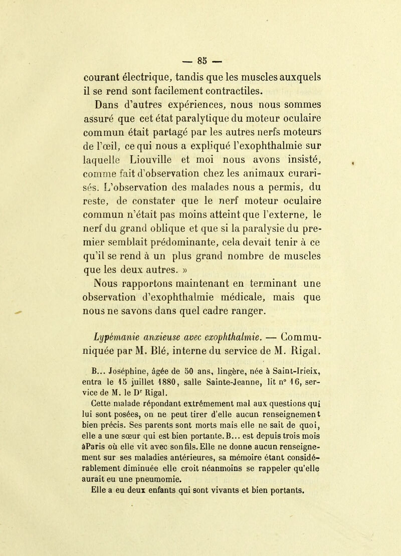 courant électrique, tandis que les muscles auxquels il se rend sont facilement contractiles. Dans d'autres expériences, nous nous sommes assuré que cet état paralytique du moteur oculaire commun était partagé par les autres nerfs moteurs de l'œil, ce qui nous a expliqué l'exophtlialmie sur laquelle Liouville et moi nous avons insisté, comme fait d'observation chez les animaux curari- sés. L'observation des malades nous a permis, du reste, de constater que le nerf moteur oculaire commun n'était pas moins atteint que l'externe, le nerf du grand oblique et que si la paralysie du pre- mier semblait prédominante, cela devait tenir à ce qu'il se rend à un plus grand nombre de muscles que les deux autres. « Nous rapportons maintenant en terminant une observation d'exophthalmie médicale, mais que nous ne savons dans quel cadre ranger. Lypémanie anxieuse avec exophthalmie. — Commu- niquée par M. Blé, interne du service de M. Rigal. B... Joséphine, âgée de 50 ans, lingère, née à Saini-Irieix, entra le 15 juillet 1880, salle Sainte-Jeanne, lit n» 16, ser- vice de M. le D' Rigal. Cette malade répondant extrêmement mal aux questions qui lui sont posées, on ne peut tirer d'elle aucun renseignement bien précis. Ses parents sont morts mais elle ne sait de quoi, elle a une sœur qui est bien portante. B... est depuis trois mois âParis où elle vit avec son fils. Elle ne donne aucun renseigne- ment sur ses maladies antérieures, sa mémoire étant considé- rablement diminuée elle croit néanmoins se rappeler qu'elle aurait eu une pneumomie. Elle a eu deux enfants qui sont vivants et bien portants.