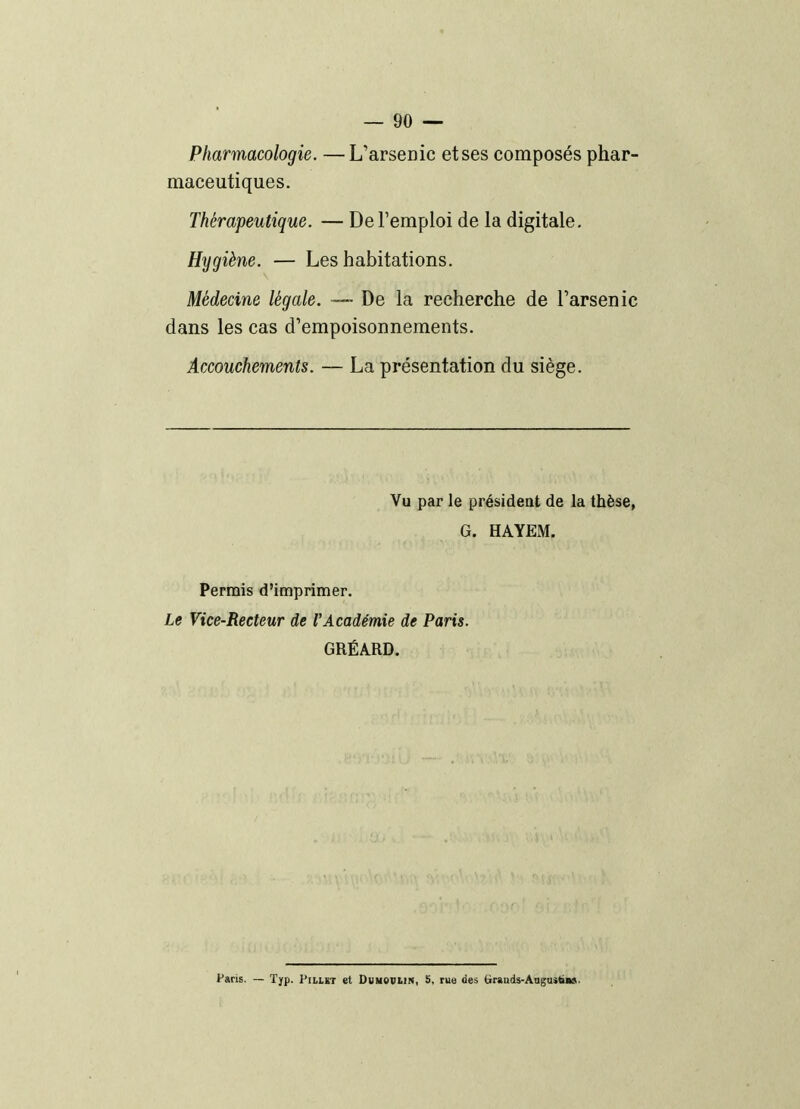 Pharmacologie. — L'arsenic et ses composés phar- maceutiques. Thérapeutique. — De l'emploi de la digitale. Hygiène. — Les habitations. Médecine légale. De la recherche de l'arsenic dans les cas d'empoisonnements. Accouchements. — La présentation du siège. Vu par le président de la thèse, G. HAYEM. Permis d'imprimer. Le Vice-Recteur de l'Académie de Paris. GRÉARD. Paris. — ïyp. Pillït et Dumovlin, 5, rue des (irauds-Anguitia».