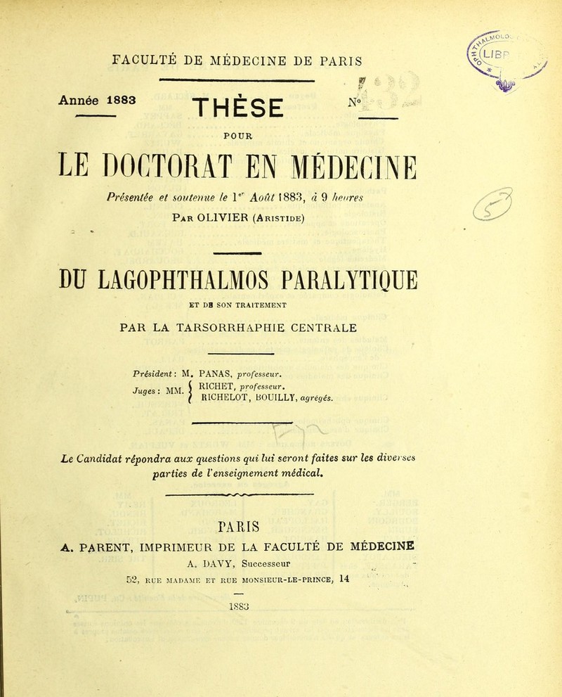 FACULTE DE MÉDECINE DE PARIS Année 1883 T LJ IT O C N« THESE POUR LE DOCTORAT EN MÉDECINE Présentée et soutenue le P Août Î883, à 9 heures Par olivier (Aristide) DU LAGOPHTHALMOS PARALYTIQUE ET DB SON TRAITEMENT PAR LA TARSORRHAPHIE CENTRALE Président: M. PANAS, professeur. IICHET, professeur. RICHELOT, BOUILLY, a^ré^és. Juges: MM. | RICHET, processeur. Le Candidat répondra aux questions qui lui seront faites sur les diverses parties de l'enseignement médical. TARIS A. PARENT, IMPRIMEUR DE LA FACULTÉ DE MÉDECINE A, DAVY, Successeur 52, KUE MADAME ET RUE MONSIEUR-LE-PRINCE, 14 1S83