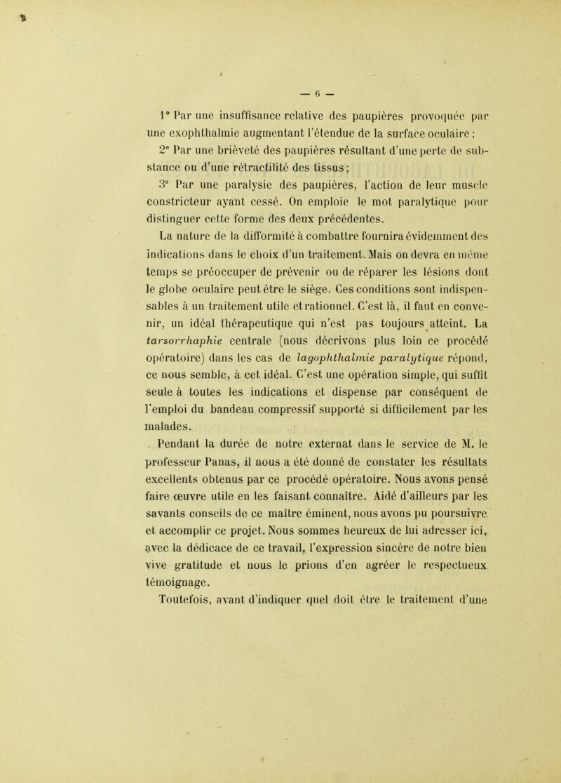 une exoplithalmie augmentant l'étendue de la surface oculaire ; 2 Par une brièveté des paupières résultant d'une perte de sub- stance ou d'une rétractilité des tissus ; 3 Par une paralysie des paupières, l'action de leur muscle constricteur ayant cessé. On emploie le mot paralytique pour distinguer cette forme des deux précédentes. La nature de la difformité à combattre fournira évidemment des indications dans le choix d'un traitement. Mais on devra en même temps se préoccuper de prévenir ou de réparer les lésions dont le globe oculaire peut être le siège. Ces conditions sont indispen- sables à un traitement utile et rationnel. C'est là, il faut en conve- nir, un idéal thérapeutique qui n'est pas toujours atteint, La tarsorrhaphie centrale (nous décrivons plus loin ce procédé opératoire) dans les cas de lagophthalmie paralytique répond, ce nous semble, à cet idéal. C'est une opération simple, qui suffit seule à toutes les indications et dispense par conséquent de l'emploi du bandeau compressif supporté si difficilement par les malades. Pendant la durée de notre externat dans le service de M. le professeur Panas, il nous a été donné de constater les résultats excellents obtenus par ce procédé opératoire. Nous avons pensé faire œuvre utile en les faisant connaître. Aidé d'ailleurs par les savants conseils de ce maître éminent, nous avons pu poursuivre et accomplir ce projet. Nous sommes heureux de lui adresser ici, avec la dédicace de ce travail, l'expression sincère de notre bien vive gratitude et nous le prions d'en agréer le respectueux témoignage. Toutefois, avant d'indiquer (juel doit être le traitement d'une