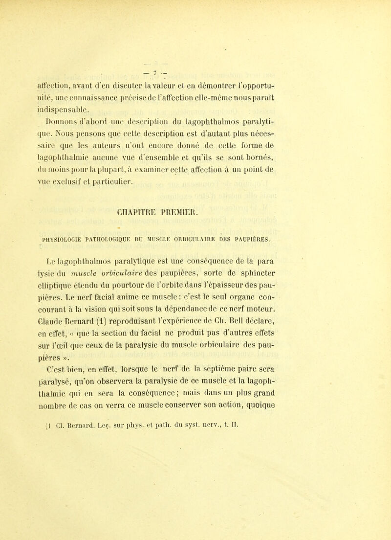 affection, avant d'en discuter la valeur et en démontrer l'opportu- nité, une connaissance précise de l'affection elle-même nous paraît indispensable. Donnons d'abord une description du lagophthalmos paralyti- que. Nous pensons que cette description est d'autant plus néces- saire que les auteurs n'ont encore donné de cette forme de lagoplithalraie aucune vue d'ensemble et qu'ils se sont bornés, du moins pour la plupart, à examiner cette affection à un point de vue exclusif et particulier. CHAPITRE PREMIER. PHYSIOLOGIE PATHOLOGIQUE DU MUSCLE ORBIGULAIRE DES PAUPIÈRES, Le lagophthalmos paralytique est une conséquence de la para iysie du muscle orbiculaire des paupières, sorte de sphincter eUiptique étendu du pourtour de l'orbite dans l'épaisseur des pau- pières. Le nerf facial anime ce muscle : c'est le seul organe con- courant à la vision qui soit sous la dépendance de ce nerf moteur. Claude Bernard (1) reproduisant l'expérience de Ch. Bell déclare, en effet, « que la section du facial ne produit pas d'autres effets sur l'œil que ceux de la paralysie du muscle orbiculaire des pau- pières ». C'est bien, en effet, lorsque le nerf de la septième paire sera paralysé, qu'on observera la paralysie de ce muscle et la lagoph- thalmie qui en sera la conséquence ; mais dans un plus grand nombre de cas on verra ce muscle conserver son action, quoique