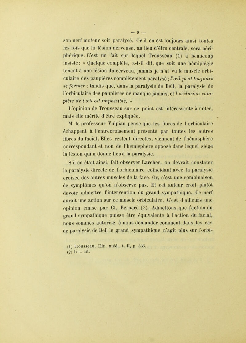 les fois que la lésion nerveuse, au lieu d'être centrale, sera péri- phérique. C'est un fait sur lequel Trousseau (1) a beaucoup insisté: « Quelque complète, a-t-il dit, que soit une hémiplégie tenant à une lésion du cerveau, jamais je n'ai vu le muscle orbi- culaire des paupières complètement paralysé ; l'œil peut toujours se fermer ; tandis que, dans la paralysie de Bell, la paralysie de l'orbiculaire des paupières ne manque jamais, et l'occlusion com- plète de l'œil est impossible. » L'opinion de Trousseau sur ce point est intéressante à noter, mais elle mérite d'être expliquée. M. le professeur Vulpian pense que les fibres de l'orbiculaire échappent à l'entrecroisement présenté par toutes les autres fibres du facial. Elles restent directes, viennent de l'hémisphère correspondant et non de l'hémisphère opposé dans lequel siège la lésion qui a donné lieu à la paralysie. S'il en était ainsi, fait observer Larcher, on devrait constater la paralysie directe de l'orbiculaire coïncidant avec la paralysie croisée des autres muscles de la face. Or, c'est une combinaison de symptômes qu'on n'observe pas. Et cet auteur croit plutôt devoir admettre l'intervention du grand sympathique. Ce nerf aurait une action sur ce muscle orbiculaire. C'est d'ailleurs une opinion émise par Cl. Bernard (2). Admettons que l'action du grand sympathique puisse être équivalente à l'action du facial, nous sommes autorisé à nous demander comment dans les cas de paralysie de Bell le grand sympathique n'agit plus sur l'orbi- (1) Trousseau. Clin, méd., t. II, p. 336. (2) Loc. cit.