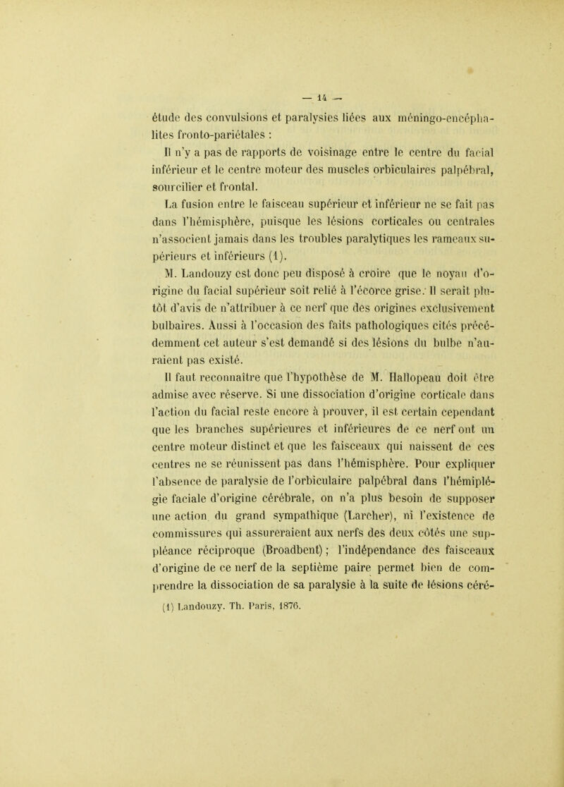 étude des convulsions et paralysies liées aux niéningo-encépha- lites fronto-pariétales : Il n'y a pas de rapports de voisinage entre le centre du facial inférieur et le centre moteur des muscles orbiculaires palpébral, sourciller et frontal. La fusion entre le faisceau supérieur et inférieur ne se fait pas dans l'hémisphère, puisque les lésions corticales ou centrales n'associent jamais dans les troubles paralytiques les rameaux su- périeurs et inférieurs (1). M. Landouzy est donc peu disposé à croire que le noyau d'o- rigine du facial supérieur soit relié à l'écorce grise; Il serait plu- tôt d'avis de n'attribuer à ce nerf que des origines exclusivement bulbaires. Aussi à l'occasion des faits pathologiques cités précé- demment cet auteur s'est demandé si des lésions du bulbe n'au- raient pas existé. Il faut reconnaître que l'hypothèse de M. Hallopeau doit être admise avec réserve. Si une dissociation d'origine corticale dans l'action du facial reste encore à prouver, il est certain cependant que les branches supérieures et inférieures de ce nerf ont un centre moteur distinct et que les faisceaux qui naissent de ces centres ne se réunissent pas dans l'hémisphère. Pour expliquer l'absence de paralysie de l'orbiculaire palpébral dans l'hémiplé- gie faciale d'origine cérébrale, on n'a plus besoin de supposer une action du grand sympathique (Larcher), ni l'existence rie commissures qui assureraient aux nerfs des deux côtés une sup- pléance réciproque (Broadbent) ; l'indépendance des faisceaux d'origine de ce nerf de la septième paire permet bien de com- prendre la dissociation de sa paralysie à la suite de lésions céré- (1) Landouzy. Th. Paris, 1876.