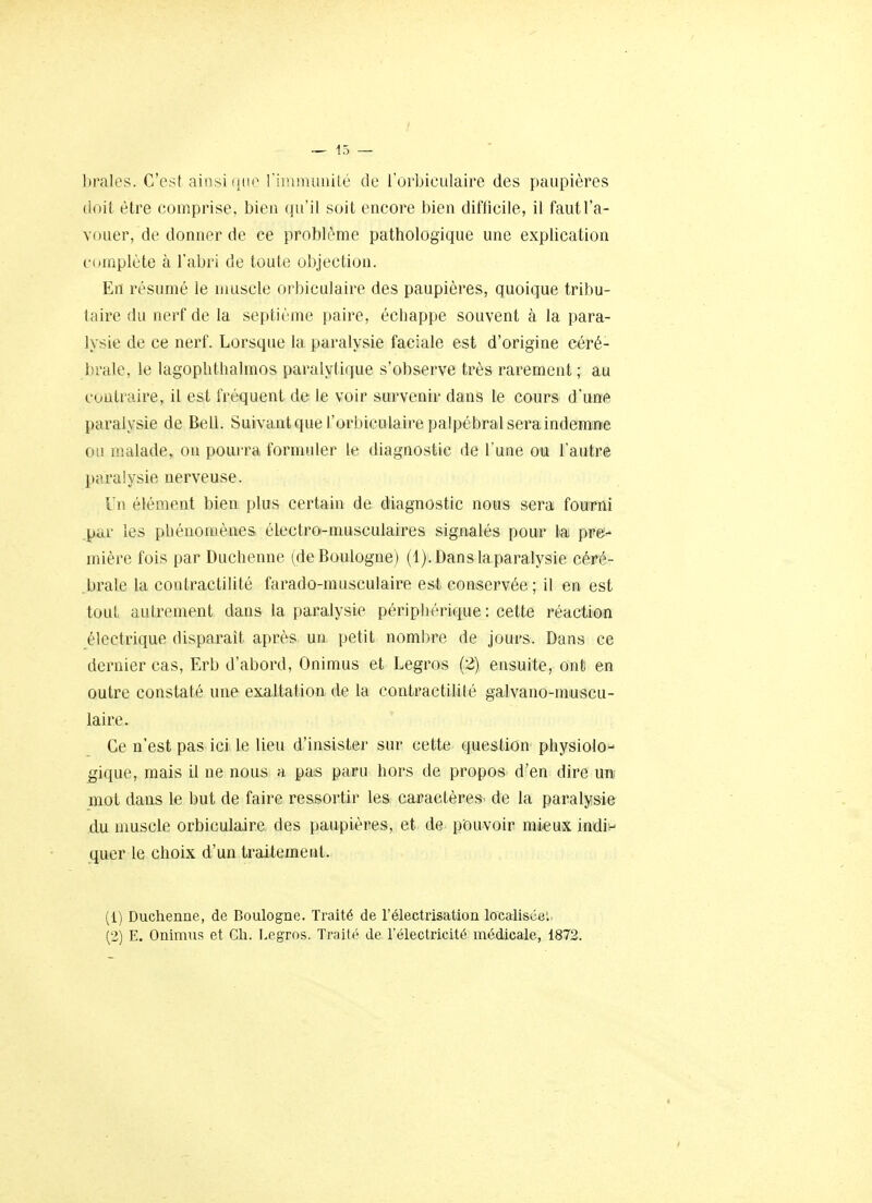 braies. C'est ainsi (jne riinnuiiiilé de l'orbiculaire des paupières (ioil être comprise, bien qu'il soit encore bien difficile, il faut l'a- vouer, de donner de ce problème pathologique une explication c(Hnplète à l'abri de toute objection. En résumé le muscle orbiculaire des paupières, quoique tribu- taire du nerf de la septième paire, échappe souvent à la para- lysie de ce nerf. Lorsque la paralysie faciale est d'origine céré- i;rale, le lagophthalmos paralytique s'observe très rarement ; au coiiLi ojre, il est fréquent de le voir survenir dans le cours d'une paralysie de Bell. Suivantquel'orbiculaire palpébralseraindemne 01! malade, on pourra formuler le diagnostic de l'une ou l'autre paralysie nerveuse. I n élément bien plus certain de diagnostic nous sera fourni .par les phénomènes électro-musculaires signalés pour la pre- mière fois par Duchenne (de Boulogne) (l).Danslaparalysie céré- brale la contractilité farado-musculaire est conservée ; il en est tout autrement dans la paralysie périphérique : cette réaction électrique disparait après un petit nombre de jours. Dans ce dernier cas, Erb d'abord, Onimus et Legros (2) ensuite, ont en outre constaté une exaltation de la contractilité galvano-nmscu- laire. Ce n'est pas ici le lieu d'insister sur cette question physiolo- gique, mais il ne nous a. pas paru hors de propos d'en dire un mot dans le but de faire ressortir les caractères^ de la paralysie du muscle orbiculaire des paupières, et de pouvoir mieux indiv quer le choix d'un traitement. (1) Duchenne, de Boulogne. Traité de l'électrisation locahsce: (2) E. Onimus et Ch. Legros. Traité de l'électricité médicale, 1872.