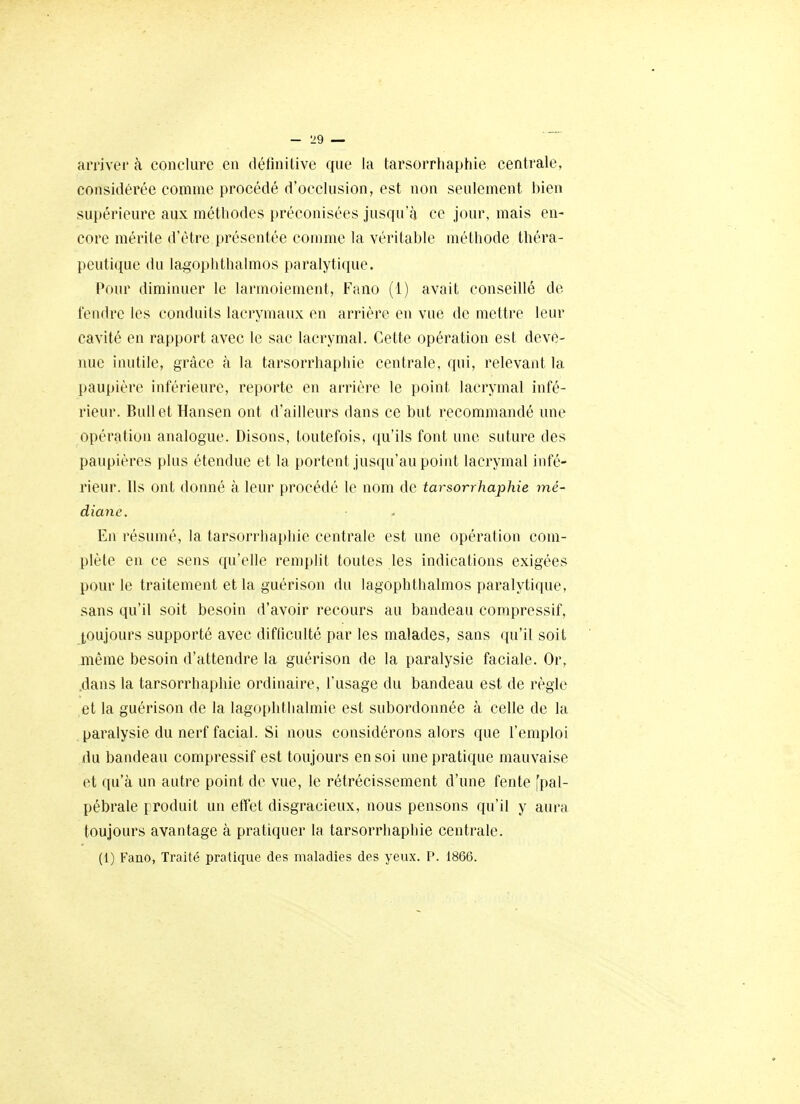 arrivêi' à conclure en définitive que la tarsorrhaphie centrale, considérée comme procédé d'occlusion, est non seulement bien supérieure aux méthodes préconisées jusqu'à ce jour, mais en- core mérite d'être présentée comme la véritable méthode théra- peutique du lagoplithalmos paralytique. Pour diminuer le larmoiement, Fano (1) avait conseillé de tendre les conduits lacrymaux en arrière en vue de mettre leur cavité en rapport avec le sac lacrymal. Cette opération est deve- nue inutile, grâce à la tarsorrhaphie centrale, qui, relevant la [)aupière inférieure, reporte en arrière le point lacrymal infé- rieur. Bull et Hansen ont d'ailleurs dans ce but recommandé une opération analogue. Disons, toutefois, qu'ils font une suture des paupières plus étendue et la portent jusqu'au point lacrymal infé- rieur. Us ont donné à leur procédé le nom de tarsorrhaphie mé- diane. En résumé, la tarsorrhaphie centrale est une opération com- plète en ce sens qu'elle remplit toutes les indications exigées pour le traitement et la guérison du lagophthalmos paralytique, sans qu'il soit besoin d'avoir recours au bandeau corapressif, toujours supporté avec difficulté par les malades, sans qu'il soit même besoin d'attendre la guérison de la paralysie faciale. Or, .dans la tarsorrhaphie ordinaire, l'usage du bandeau est de règle et la guérison de la lagophthalmie est subordonnée à celle de la paralysie du nerf facial. Si nous considérons alors que l'emploi du bandeau compressif est toujours en soi une pratique mauvaise et qu'à un autre point de vue, le rétrécissement d'une fente [pal- pébrale produit un effet disgracieux, nous pensons qu'il y aura toujours avantage à pratiquer la tarsorrhaphie centrale. (1) Fano, Traité pratique des maladies des yeux. P. 1866.