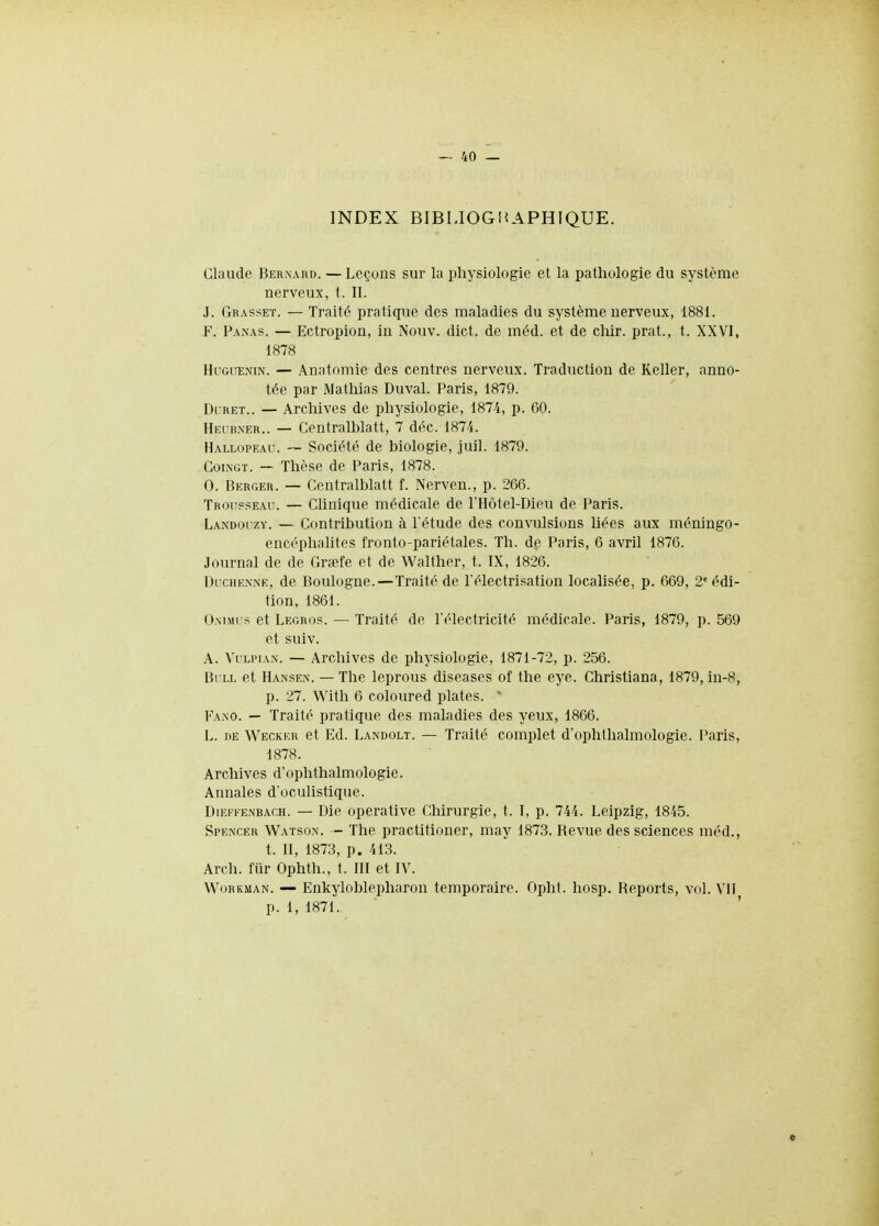 INDEX BIBIJOGi^APHIQUE. Claude Ber.xard. — Leçous sur la physiologie et la pathologie du système nerveux, t. II. J. Grasset. — Traité pratique des maladies du système nerveux, 1881. F. Panas. — Ectropion, in Nouv. dict. de mèd. et de chir. prat., t. XXVI, 1878 HuGiJENiN. — Anntomie des centres nerveux. Traduction de Relier, anno- tée par Mathias Duval. Paris, 1879. Oi RET.. — Archives de physiologie, 187.4, p. 60. Hri bner.. — Centralblatt, 7 déc. 1874. Hallopeau. ~ Société de biologie, juil. 1879. CoiiNGT. - Thèse de Paris, 1878. 0. Berger. — Centralblatt f. Nerven., p. 266. Trousseau. — Clinique médicale de rHôtel-Dieu de Paris. Landoi'zy. — Contribution à l'étude des convulsions liées aux méningo- encéphalites fronto-pariétales. Th. dp. Paris, 6 avril 1876. Journal de de Graife et de Walther, t. IX, 1826. Dlxhenne, de Boulogne.—Traité de l'électrisation locahsée, p. 669, 2' édi- tion, 1861. O.NTMi s et Legros. — Traité de l'électricité médicale. Paris, 1879, p. 569 et suiv. A. Vllpia.n. — Archives de physiologie, 1871-72, p. 256. Bi ll et Ha.nse.n. — The leprous diseases of the eye. Christiana, 1879, in-8, p. 27. With 6 coloured plates. ^ Fano. — Traité pratique des maladies des yeux, 1866. L. DE Wecker et Ed. Landolt. — Traité complet d'ophthalmologie. Paris, 1878. Archives d'ophthalmologie. Annales d'oculistique. DiEFFE.NBACH. — Dic opcratlve Chirurgie, t. I, p. 744. Leipzig, 1845. Spenxer Watso.x. — The practitioner, may 1873. Revue des sciences méd., t. Il, 1873, p. 413. Arch. fiir Ophth., t. III et IV. WoRKMAN. — Enkyloblepharon temporaire. Opht. hosp. Reports, vol. Vil p. 1, 1871.