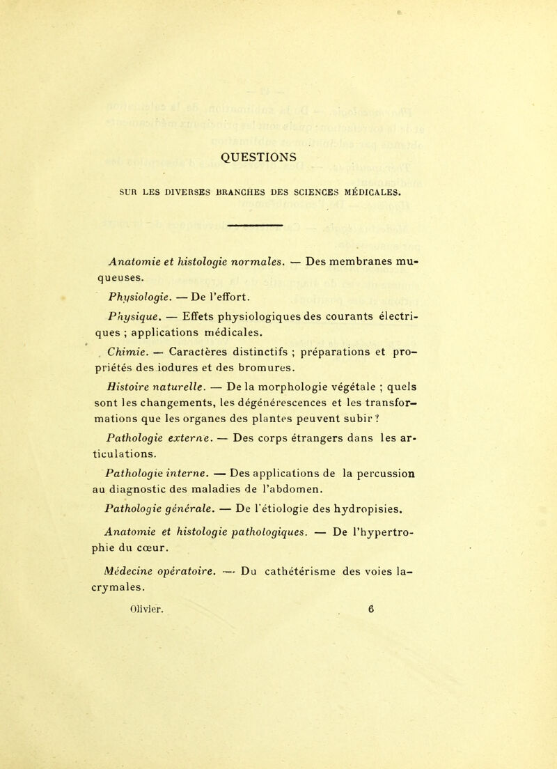 QUESTIONS SUR LES DIVERSES BRANCHES DES SCIENCES MÉDICALES. Anatomie et histologie normales. — Des membranes mu- queuses. Physiologie. —De l'efifort. Physique. — Effets physiologiques des courants électri- ques ; applications médicales. Chimie. — Caractères distinctifs ; préparations et pro- priétés des iodures et des bromures. Histoire naturelle. — De la morphologie végétale ; quels sont les changements, les dégénérescences et les transfor- mations que les organes des plantes peuvent subir ? Pathologie externe. — Des corps étrangers dans les ar- ticulations. Pathologie interne. — Des applications de la percussion au diagnostic des maladies de l'abdomen. Pathologie générale. — De l'étiologie des hydropisies. Anatomie et histologie pathologiques. — De l'hypertro- phie du cœur. Médecine opératoire. — Du cathétérisme des voies la- crymales. Olivier. . 6
