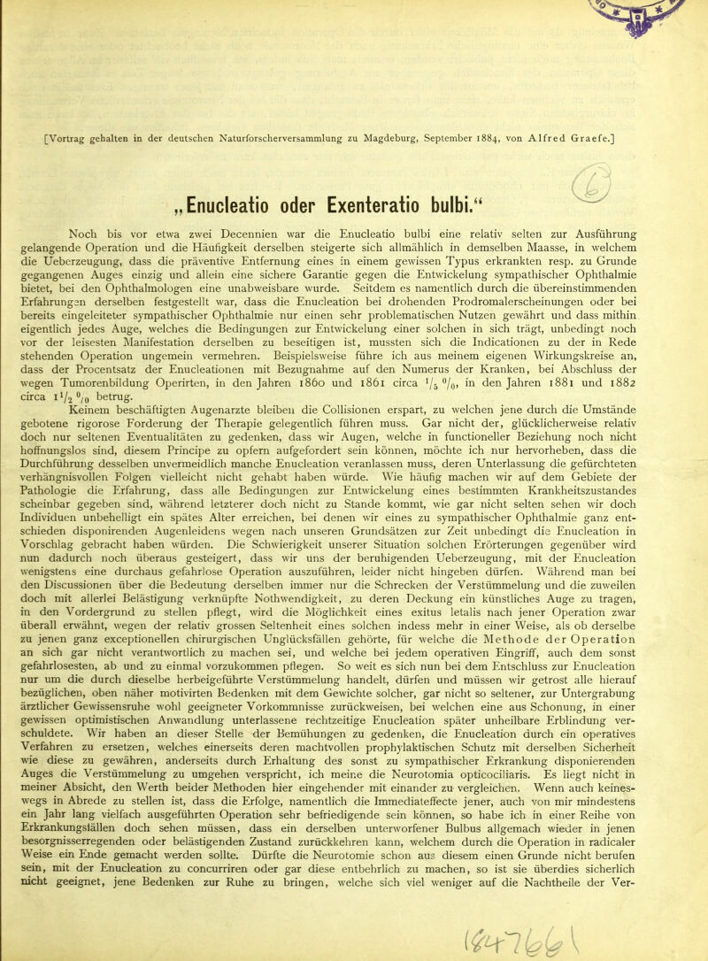 [Vortrag gehalten in der deutschen Naturforscherversammlung zu Magdeburg, September 1884, von Alfred Graefe.] Noch bis vor etwa zwei Decennien war die Enucleatio bulbi eine relativ selten zur Ausführung gelangende Operation und die Häufigkeit derselben steigerte sich allmählich in demselben Maasse, in welchem die Ueberzeugung, dass die präventive Entfernung eines in einem gewissen Typus erkrankten resp. zu Grunde gegangenen Auges einzig und allein eine sichere Garantie gegen die Entwicklung sympathischer Ophthalmie bietet, bei den Ophthalmologen eine unabweisbare wurde. Seitdem es namentlich durch die übereinstimmenden Erfahrungen derselben festgestellt war, dass die Enucleation bei drohenden Prodromalerscheinungen oder bei bereits eingeleiteter sympathischer Ophthalmie nur einen sehr problematischen Nutzen gewährt und dass mithin eigentlich jedes Auge, welches die Bedingungen zur Entwickelung einer solchen in sich trägt, unbedingt noch vor der leisesten INIanifestation derselben zu beseitigen ist, mussten sich die Indicationen zu der in Rede stehenden Operation ungemein vermehren. Beispielsweise führe ich aus meinem eigenen Wirkungskreise an, dass der Procentsatz der Enucleationen mit Bezugnahme auf den Numerus der Kranken, bei Abschluss der wegen Tumorenbildung Operirten, in den Jahren 1860 und 1861 circa Vs %' den Jahren 1881 und 1882 circa 11/2 **/o betrug. Keinem beschäftigten Augenarzte bleiben die Collisionen erspart, zu welchen jene durch die Umstände gebotene rigorose Forderung der Therapie gelegentlich führen muss. Gar nicht der, glücklicherweise relativ doch nur seltenen Eventualitäten zu gedenken, dass wir Augen, welche in functioneller Beziehung noch nicht hoffnungslos sind, diesem Principe zu opfern aufgefordert sein können, möchte ich nur hervorheben, dass die Durchführung desselben unvermeidlich manche Enucleation veranlassen muss, deren Unterlassung die gefürchteten verhängnisvollen Folgen vielleicht nicht gehabt haben würde. Wie häufig machen wir auf dem Gebiete der Pathologie die Erfahrung, dass alle Bedingungen zur Entwickelung eines bestimmten Krankheitszustandes scheinbar gegeben sind, während letzterer doch nicht zu Stande kommt, wie gar nicht selten sehen wir doch Individuen unbehelligt ein spätes Alter erreichen, bei denen wir eines zu sympathischer Ophthalmie ganz ent- schieden disponirenden Augenleidens wegen nach unseren Grundsätzen zur Zeit unbedingt die Enucleation in Vorschlag gebracht haben würden. Die Schwierigkeit unserer Situation solchen Erörterungen gegenüber wird nun dadurch noch überaus gesteigert, dass wir uns der beruhigenden Ueberzeugung, mit der Enucleation wenigstens eine durchaus gefahrlose Operation auszuführen, leider nicht hingeben dürfen. Während man bei den Discussionen über die Bedeutung derselben immer nur die Schrecken der Verstümmelung und die zuweilen doch mit allerlei Belästigung verknüpfte Nothwendigkeit, zu deren Deckung ein künstliches Auge zu tragen, in den Vordergrund zu stellen pflegt, wird die Möglichkeit eines exitus letalis nach jener Operation zwar überall erwähnt, wegen der relativ grossen Seltenheit eines solchen indess mehr in einer Weise, als ob derselbe zu jenen ganz exceptionellcn chirurgischen Unglücksfällen gehörte, für welche die Methode der Operation an sich gar nicht verantwortlich zu machen sei, und welche bei jedem operativen Eingriff, auch dem sonst gefahrlosesten, ab und zu einmal vorzukommen pflegen. So weit es sich nun bei dem Entschluss zur Enucleation nur um die durch dieselbe herbeigeführte Verstümmelung handelt, dürfen und müssen wir getrost alle hierauf bezüglichen, oben näher motivirten Bedenken mit dem Gewichte solcher, gar nicht so seltener, zur Untergrabung ärztlicher Gewissensruhe wohl geeigneter Vorkommnisse zurückweisen, bei welchen eine aus Schonung, in einer gewissen optimistischen Anwandlung unterlassene rechtzeitige Enucleation später unheilbare Erblindung ver- schuldete. Wir haben an dieser Stelle der Bemühungen zu gedenken, die Enucleation durch ein operatives Verfahren zu ersetzen, welches einerseits deren machtvollen prophylaktischen Schutz mit derselben Sicherheit wie diese zu gewähren, anderseits durch Erhaltung des sonst zu sympathischer Erkrankung disponierenden Auges die Verstümmelung zu umgehen verspricht, ich meine die Neurotomia opticociliaris. Es liegt nicht in meiner Absicht, den Werth beider Methoden hier eingehender mit einander zu vergleichen. Wenn auch keines- wegs in Abrede zu stellen ist, dass die Erfolge, namentlich die Immediateffecte jener, auch von mir mindestens ein Jahr lang vielfach ausgeführten Operation sehr befriedigende sein können, so habe ich in einer Reihe von Erkrankungställen doch sehen müssen, dass ein derselben unterworfener Bulbus allgemach wieder in jenen besorgnisserregenden oder belästigenden Zustand zurückkehren kann, welchem durch die Operation in radicaler Weise ein Ende gemacht werden sollte. Dürfte die Neurotomie schon aui- diesem einen Grunde nicht berufen sein, mit der Enucleation zu concurriren oder gar diese entbehrlich zu machen, so ist sie überdies sicherlich nicht geeignet, jene Bedenken zur Ruhe zu bringen, welche sich viel weniger auf die Nachtheile der Ver- Enucleatio oder Exenteratio bulbi.