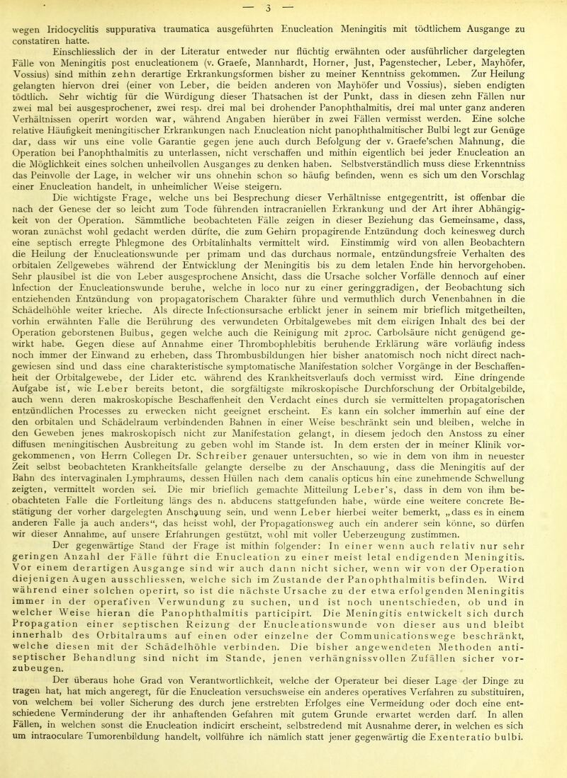 wegen Iridocyclitis suppurativa traumatica ausgeführten Enucleation Meningitis mit tödtlichem Ausgange zu constatiren hatte. Einschliesslich der in der Literatur entweder nur flüchtig erwähnten oder ausführlicher dargelegten Fähe von Meningitis post enucleationem (v. Graefe, Mannhardt, Horner, Just, Pagenstecher, Leber, Mayhöfer, Vossius) sind mithin zehn derartige Erkrankungsformen bisher zu meiner Kenntniss gekommen. Zur Heilung gelangten hiervon drei (einer von Leber, die beiden anderen von Mayhöfer und Vossius), sieben endigten tödtlich. Sehr wichtig für die Würdigung dieser Thatsachen ist der Punkt, dass in diesen zehn Fällen nur zwei mal bei ausgesprochener, zwei resp. drei mal bei drohender Panophthalmitis, drei mal unter ganz anderen Verhältnissen operirt worden war, während Angaben hierüber in zwei Fällen vermisst werden. Eine solche relative Häufigkeit meningitischer Erkrankungen nach Enucleation nicht panophthalmitischer Bulbi legt zur Genüge dar, dass wir uns eine volle Garantie gegen jene auch durch Befolgung der v. Graefe'schen Mahnung, die Operation bei Panophthalmitis zu unterlassen, nicht verschaffen und mithin eigentlich bei jeder Enucleation an die Möglichkeit eines solchen unheilvollen Ausganges zu denken haben. Selbstverständlich muss diese Erkenntniss das Peinvolle der Lage, in welcher wir uns ohnehin schon so häufig befinden, wenn es sich um den Vorschlag einer Enucleation handelt, in unheimlicher Weise steigern. Die wichtigste Frage, welche uns bei Besprechung dieser Verhältnisse entgegentritt, ist offenbar die nach der Genese der so leicht zum Tode führenden intracraniellen Erkrankung und der Art ihrer Abhängig- keit von der Operation. Sämmtliche beobachteten Fälle zeigen in dieser Beziehung das Gemeinsame, dass, woran zunächst wohl gedacht werden dürfte, die zum Gehirn propagirende Entzündung doch keinesweg durch eine septisch erregte Phlegmone des Orbitalinhalts vermittelt wird. Einstimmig wird von allen Beobachtern die Heilung der Enucleationswunde per primam und das durchaus normale, entzündungsfreie Verhalten des orbitalen Zellgewebes während der Entwicklung der Meningitis bis zu dem letalen Ende hin hervorgehoben. Sehr plausibel ist die von Leber ausgesprochene Ansicht, dass die Ursache solcher Vorfälle dennoch auf einer Infection der Enucleationswunde beruhe, welche in loco nur zu einer geringgradigen, der Beobachtung sich entziehenden Entzündung von propagatorischem Charakter führe und vermuthlich durch Venenbahnen in die Schädelhöhle weiter krieche. Als directe Infectionsursache erblickt jener in seinem mir brieflich mitgetheilten, vorhin erwähnten Falle die Berührung des verwundeten Orbitalgewebes mit dem einigen Inhalt des bei der Operation geborstenen Bulbus, gegen welche auch die Reinigung mit 2proc. Carbolsäure nicht genügend ge- wirkt habe. Gegen diese auf Annahme einer Thrombophlebitis beruhende Erklärung wäre vorläufig indess noch immer der Einwand zu erheben, dass Thrombusbildungen hier bisher anatomisch noch nicht direct nach- gewiesen sind und dass eine charakteristische symptomatische Manifestation solcher Vorgänge in der Beschaffen- heit der Orbitalgewebe, der Lider etc. während des Krankheitsverlaufs doch vermisst wird. Eine dringende Aufgabe ist, wie Leber bereits betont, die sorgfältigste mikroskopische Durchforschung der Orbitalgebilde, auch wenn deren makroskopische Beschafifenheit den Verdacht eines durch sie vermittelten propagatorischen entzündlichen Processes zu erwecken nicht geeignet erscheint. Es kann ein solcher immerhin auf eine der den orbitalen und Schädelraum verbindenden Bahnen in einer Weise beschränkt sein und bleiben, welche in den Geweben jenes makroskopisch nicht zur Manifestation gelangt, in diesem jedoch den Anstoss zu einer diffusen meningitischen Ausbreitung zu geben wohl im Stande ist. In dem ersten der in meiner Klinik vor- gekommenen, von Herrn Collegen Dr. Schreiber genauer untersuchten, so wie in dem von ihm in neuester Zeit selbst beobachteten Krankheitsfalle gelangte derselbe zu der Anschauung, dass die Meningitis auf der Bahn des intervaginalen Lymphrauras, dessen Hüllen nach dem canalis opticus hin eine zunehmende Schwellung zeigten, vermittelt worden sei. Die mir brieflich gemachte Mitteilung Leber's, dass in dem von ihm be- obachteten Falle die Fortleitung längs des n. abducens stattgefunden habe, würde eine weitere concrete Be- stätigung der vorher dargelegten Anschauung sein, und wenn Leber hierbei weiter bemerkt, „dass es in einem anderen Falle ja auch anders, das heisst wohl, der Propagationsweg auch ein anderer sein könne, so dürfen wir dieser Annahme, auf unsere Erfahrungen gestützt, wohl mit voller Ueberzeugung zustimmen. Der gegenwärtige Stand der Frage ist mithin folgender: In einer wenn auch relativ nur sehr geringen Anzahl der Fälle führt die Enucleation zu einer meist letal endigenden Meningitis. Vor einem derartigen Ausgange sind wir auch dann nicht sicher, wenn wir von der Operation diejenigen Augen ausschliessen, welche sich im Zustande der PanOphthalmitis befinden. Wird während einer solchen operirt, so ist die nächste Ursache zu der etwa erfol genden Meningitis immer in der operativen Verwundung zu suchen, und ist noch unentschieden, ob und in welcher Weise hieran die Panophthalmitis participirt. Die Meningitis entwickelt sich durch Propagation einer septischen Reizung der Enucleationswunde von dieser aus und bleibt innerhalb des Orbitalraums auf einen oder einzelne der Communicationswege beschränkt, welche diesen mit der Schädelhöhle verbinden. Die bisher angewendeten Methoden anti- septischer Behandlung sind nicht im Stande, jenen verhängnissvollen Zufällen sicher vor- zubeugen. Der überaus hohe Grad von Verantwortlichkeit, welche der Operateur bei dieser Lage der Dinge zu tragen hat, hat mich angeregt, für die Enucleation versuchsweise ein anderes operatives Verfahren zu substituiren, von welchem bei voller Sicherung des durch jene erstrebten Erfolges eine Vermeidung oder doch eine ent- schiedene Verminderung der ihr anhaftenden Gefahren mit gutem Grunde erwartet werden darf. In allen Fällen, in welchen sonst die Enucleation indicirt erscheint, selbstredend mit Ausnahme derer, in welchen es sich um intraoculare Tumorenbildung handelt, vollführe ich nämlich statt jener gegenwärtig die Exenteratio bulbi.