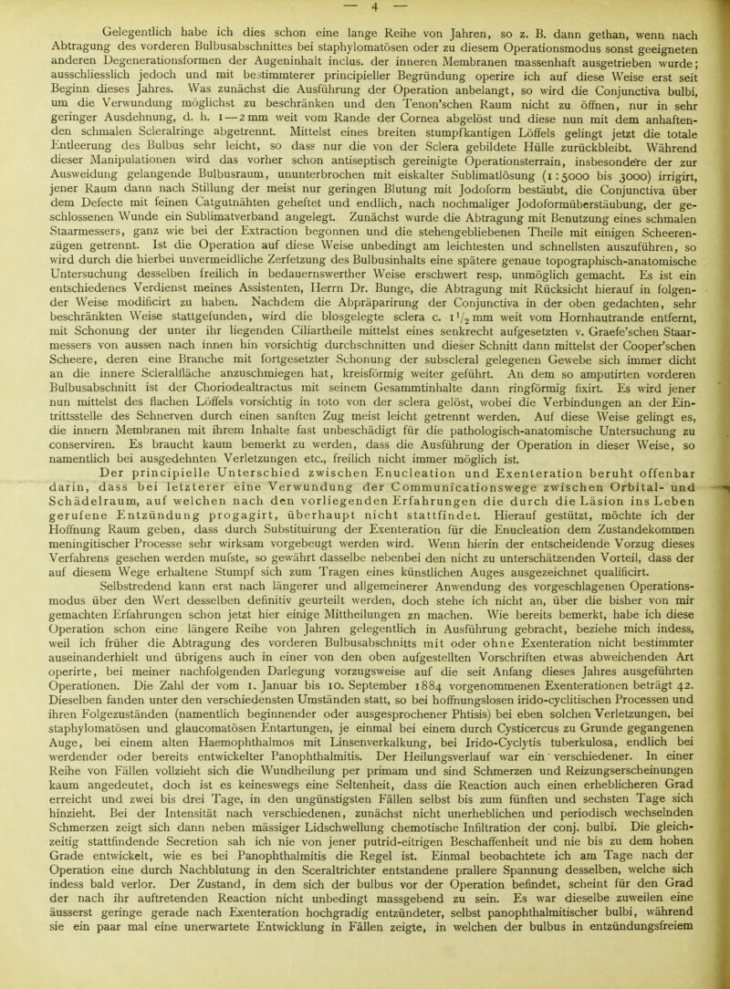Gelegentlich habe ich dies schon eine lange Reihe von Jahren, so z. B. dann gethan, wenn nach Abtragung des vorderen Bulbusabschnittes bei staphylomatösen oder zu diesem Operationsmodus sonst geeigneten anderen Degenerationsformen der Augeninhalt inclus. der inneren Membranen massenhaft ausgetrieben wurde; ausschliesslich jedoch und mit bestimmterer principieller Begründung operire ich auf diese Weise erst seit Beginn dieses Jahres. Was zunächst die Ausführung der Operation anbelangt, so wird die Conjunctiva bulbi, um die Verwundung möglichst zu beschränken und den Tenon'schen Raum nicht zu öffnen, nur in sehr geringer Ausdehnung, d. h. i—2 mm weit vom Rande der Cornea abgelöst und diese nun mit dem anhaften- den schmalen Scleralringe abgetrennt. Mittelst eines breiten stumpfkantigen Löffels gelingt jetzt die totale Entleerung des Bulbus sehr leicht, so dass nur die von der Sclera gebildete Hülle zurückbleibt. Während dieser Manipulationen wird das vorher schon antiseptisch gereinigte Operationsterrain, insbesondere der zur Ausweidung gelangende Bulbusraum, ununterbrochen mit eiskalter Sublimatlösung (1:5000 bis 3000) irrigirt, jener Raum dann nach Stillung der meist nur geringen Blutung mit Jodoform bestäubt, die Conjunctiva über dem Defecte mit feinen Catgutnähten geheftet und endlich, nach nochmaliger Jodoformüberstäubung, der ge- schlossenen Wunde ein Sublimatverband angelegt. Zunächst wurde die Abtragung mit Benutzung eines schmalen Staarmessers, ganz wie bei der Extraction begonnen und die stehengebliebenen Theile mit einigen Scheeren- zügen getrennt. Ist die Operation auf diese Weise unbedingt am leichtesten und schnellsten auszuführen, so wird durch die hierbei unvermeidliche Zerfetzung des Bulbusinhalts eine spätere genaue topographisch-anatomische Untersuchung desselben freilich in bedauernswerther Weise erschwert resp. unmöglich gemacht. Es ist ein entschiedenes Verdienst meines Assistenten, Herrn Dr. Bunge, die Abtragung mit Rücksicht hierauf in folgen- der Weise modificirt zu haben. Nachdem die Abpräparirung der Conjunctiva in der oben gedachten, sehr beschränkten Weise stattgefunden, wird die blosgelegte sclera c. i'/■> mm weit vom Hornhautrande entfernt, mit Schonung der unter ihr liegenden Ciliartheile mittelst eines senkrecht aufgesetzten v. Graefe'schen Staar- messers von aussen nach innen hin vorsichtig durchschnitten und dieser Schnitt dann mittelst der Cooper'schen Scheere, deren eine Branche mit fortgesetzter Schonung der subscleral gelegenen Gewebe sich immer dicht an die innere Scleralfläche anzuschmiegen hat, kreisförmig weiter geführt. An dem so amputirten vorderen Bulbusabschnitt ist der Choriodealtractus mit seinem Gesammtinhalte dann ringförmig fixirt. Es wird jener nun mittelst des flachen Löffels vorsichtig in toto von der sclera gelöst, wobei die Verbindungen an der Ein- trittsstelle des Sehnerven durch einen sanften Zug meist leicht getrennt werden. Auf diese Weise gelingt es, die innern Membranen mit ihrem Inhalte fast unbeschädigt für die pathologisch-anatomische Untersuchung zu conserviren. Es braucht kaum bemerkt zu werden, dass die Ausführung der Operation in dieser Weise, so namentlich bei ausgedehnten Verletzungen etc., freilich nicht immer möglich ist. Der principielle Unterschied zwischen Enucleation und Exenteration beruht offenbar darin, dass bei letzterer eine Verwundung der C ommunicationswege zwischen Orbital- und Schädelraum, auf welchen nach den vorliegenden Erfahrungen die durch die Läsion ins Leben gerufene Entzündung progagirt, überhaupt nicht stattfindet. Hierauf gestützt, möchte ich der Hoffnung Raum geben, dass durch Substituirung der Exenteration für die Enucleation dem Zustandekommen meningitischer Processe sehr wirksam vorgebeugt werden wird. Wenn hierin der entscheidende Vorzug dieses Verfahrens gesehen werden mufste, so gewährt dasselbe nebenbei den nicht zu unterschätzenden Vorteil, dass der auf diesem Wege erhaltene Stumpf sich zum Tragen eines künstlichen Auges ausgezeichnet qualificirt. Selbstredend kann erst nach längerer und allgemeinerer Anwendung des vorgeschlagenen Operations- modus über den Wert desselben definitiv geurteilt werden, doch stehe ich nicht an, über die bisher von mir gemachten Erfahrungen schon jetzt hier einige Mittheilungen zn machen. Wie bereits bemerkt, habe ich diese Operation schon eine längere Reihe von Jahren gelegentlich in Ausführung gebracht, beziehe mich indess, weil ich früher die Abtragung des vorderen Bulbusabschnitts mit oder ohne Exenteration nicht bestimmter auseinanderhielt und übrigens auch in einer von den oben aufgestellten Vorschriften etwas abweichenden Art operirte, bei meiner nachfolgenden Darlegung vorzugsweise auf die seit Anfang dieses Jahres ausgeführten Operationen. Die Zahl der vom i. Januar bis 10. September 1884 vorgenommenen Exenterationen beträgt 42. Dieselben fanden unter den verschiedensten Umständen statt, so bei hoffnungslosen irido-cyclitischen Processen und ihren Folgezuständen (namentlich beginnender oder ausgesprochener Phtisis) bei eben solchen Verletzungen, bei staphylomatösen und glaucomatösen Entartungen, je einmal bei einem durch Cysticercus zu Grunde gegangenen Auge, bei einem alten Haemophthalmos mit Linsen Verkalkung, bei Irido-Cyclytis tuberkulosa, endlich bei werdender oder bereits entwickelter Panophthalmitis. Der Heilungsverlauf war ein verschiedener. In einer Reihe von Fällen vollzieht sich die Wundheilung per primam und sind Schmerzen und Reizungserscheinungen kaum angedeutet, doch ist es keineswegs eine Seltenheit, dass die Reaction auch einen erheblicheren Grad erreicht und zwei bis drei Tage, in den ungünstigsten Fällen selbst bis zum fünften und sechsten Tage sich hinzieht. Bei der Intensität nach verschiedenen, zunächst nicht unerheblichen und periodisch wechselnden Schmerzen zeigt sich dann neben mässiger Lidschwellung chemotische Infiltration der conj. bulbi. Die gleich- zeitig stattfindende Secretion sah ich nie von jener putrid-eitrigen Beschaffenheit und nie bis zu dem hohen Grade entwickelt, wie es bei Panophthalmitis die Regel ist. Einmal beobachtete ich am Tage nach der Operation eine durch Nachblutung in den Sceraltrichter entstandene prallere Spannung desselben, welche sich indess bald verlor. Der Zustand, in dem sich der bulbus vor der Operation befindet, scheint für den Grad der nach ihr auftretenden Reaction nicht unbedingt massgebend zu sein. Es war dieselbe zuweilen eine äusserst geringe gerade nach Exenteration hochgradig entzündeter, selbst panophthalmitischer bulbi, während sie ein paar mal eine unerwartete Entwicklung in Fällen zeigte, in welchen der bulbus in entzündungsfreiem