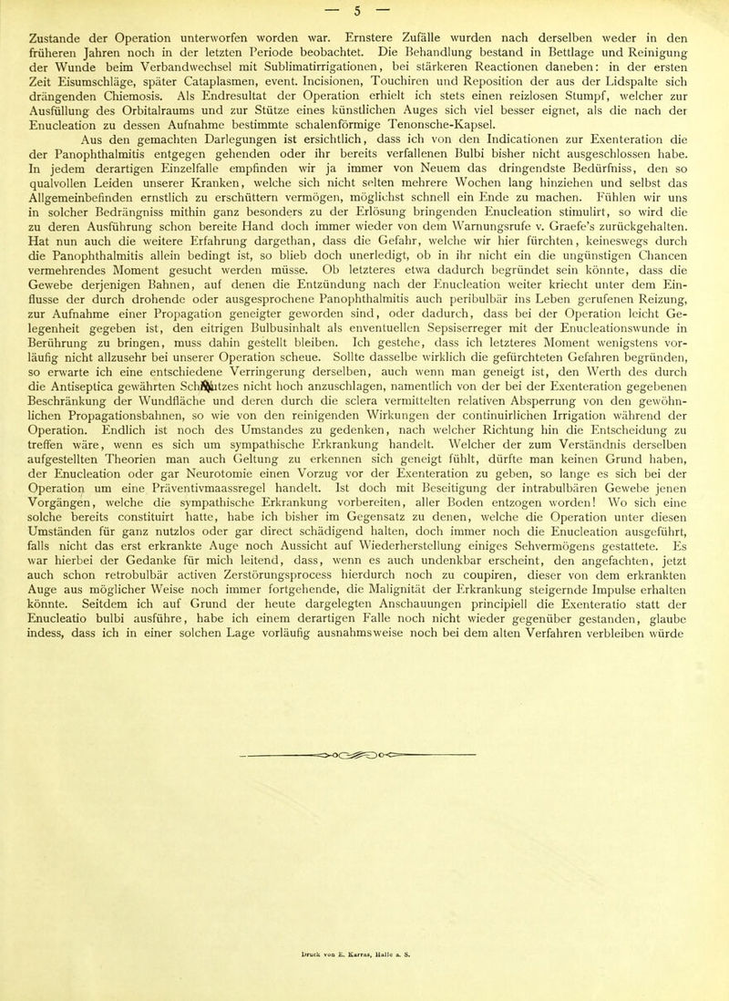 Zustande der Operation unterworfen worden war. Ernstere Zufälle wurden nach derselben weder in den früheren Jahren noch in der letzten Periode beobachtet. Die Behandlung bestand in Bettlage und Reinigung der Wunde beim Verbandwechsel mit Sublimatirrigationen, bei stärkeren Reactionen daneben: in der ersten Zeit Eisumschläge, später Cataplasmen, event. Incisionen, Touchiren und Reposition der aus der Lidspalte sich drängenden Chiemosis. Als Endresultat der Operation erhielt ich stets einen reizlosen Stumpf, welcher zur Ausfüllung des Orbitalraums und zur Stütze eines künstlichen Auges sich viel besser eignet, als die nach der Enucleation zu dessen Aufnahme bestimmte schalenförmige Tenonsche-Kapsel. Aus den gemachten Darlegungen ist ersichtlich, dass ich von den Indicationen zur Exenteration die der PanOphthalmitis entgegen gehenden oder ihr bereits verfallenen Bulbi bisher nicht ausgeschlossen habe. In jedem derartigen Einzelfalle empfinden wir ja immer von Neuem das dringendste Bedürfuiss, den so qualvollen Leiden unserer Kranken, welche sich nicht selten mehrere Wochen lang hinziehen und selbst das Allgemeinbefinden ernstlich zu erschüttern vermögen, möglichst schnell ein Ende zu machen. Fühlen wir uns in solcher Bedrängniss mithin ganz besonders zu der Erlösung bringenden Enucleation stimulirt, so wird die zu deren Ausführung schon bereite Hand doch immer wieder von dem Wamungsrufe v. Graefe's zurückgehalten. Hat nun auch die weitere Erfahrung dargethan, dass die Gefahr, welche wir hier fürchten, keineswegs durch die PanOphthalmitis allein bedingt ist, so blieb doch unerledigt, ob in ihr nicht ein die ungünstigen Chancen vermehrendes Moment gesucht werden müsse. Ob letzteres etwa dadurch begründet sein könnte, dass die Gewebe derjenigen Bahnen, auf denen die Entzündung nach der Enucleation weiter kriecht unter dem Ein- flüsse der durch drohende oder ausgesprochene Panophthalmitis auch peribulbär ins Leben gerufenen Reizung, zur Aufnahme einer Propagation geneigter geworden sind, oder dadurch, dass bei der Operation leicht Ge- legenheit gegeben ist, den eitrigen Bulbusinhalt als enventuellen Sepsiserreger mit der Enucleationswunde in Berührung zu bringen, muss dahin gestellt bleiben. Ich gestehe, dass ich letzteres Moment wenigstens vor- läufig nicht allzusehr bei unserer Operation scheue. Sollte dasselbe wirklich die gefürchteten Gefahren begründen, so erwarte ich eine entschiedene Verringerung derselben, auch wenn man geneigt ist, den Werth des durch die Antiseptica gewährten SchÄ^tzes nicht hoch anzuschlagen, namentlich von der bei der Exenteration gegebenen Beschränkung der Wundfläche und deren durch die sclera vermittelten relativen Absperrung von den gewöhn- lichen Propagationsbahnen, so wie von den reinigenden Wirkungen der continuirlichen Irrigation während der Operation. Endlich ist noch des Umstandes zu gedenken, nach welcher Richtung hin die Entscheidung zu treffen wäre, wenn es sich um sympathische Erkrankung handelt. Welcher der zum Verständnis derselben aufgestellten Theorien man auch Geltung zu erkennen sich geneigt fühlt, dürfte man keinen Grund haben, der Enucleation oder gar Neurotomie einen Vorzug vor der Exenteration zu geben, so lange es sich bei der Operation um eine Präventivmaassregel handelt. Ist doch mit Beseitigung der intrabulbären Gewebe jenen Vorgängen, welche die sympathische Erkrankung vorbereiten, aller Boden entzogen worden! Wo sich eine solche bereits constituirt hatte, habe ich bisher im Gegensatz zu denen, welche die Operation unter diesen Umständen für ganz nutzlos oder gar direct schädigend halten, doch immer noch die Enucleation ausgeführt, falls nicht das erst erkrankte Auge noch Aussicht auf Wiederherstellung einiges Sehvermögens gestattete. Es war hierbei der Gedanke für mich leitend, dass, wenn es auch undenkbar erscheint, den angefachten, jetzt auch schon retrobulbär activen Zerstörungsprocess hierdurch noch zu coupiren, dieser von dem erkrankten Auge aus möglicher Weise noch immer fortgehende, die Malignität der Erkrankung steigernde Impulse erhalten könnte. Seitdem ich auf Grund der heute dargelegten Anschauungen principiell die Exenteratio statt der Enucleatio bulbi ausführe, habe ich einem derartigen Falle noch nicht wieder gegenüber gestanden, glaube indess, dass ich in einer solchen Lage vorläufig ausnahmsweise noch bei dem alten Verfahren verbleiben würde Liruck vua Ii. Karrivs, Ual]c a. S.