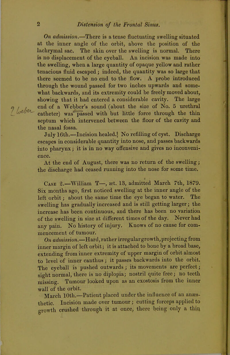 On admission.—There is a tense fluctuating swelling situated at the inner angle of the orbit, above the position of the lachrymal sac. The skin over the swelling is normal. There is no displacement of the eyeball. An incision was made into the swelling, when a large quantity of opaque yellow and rather tenacious fluid escaped; indeed, the quantity was so large that there seemed to be no end to the flow. A probe introduced through the wound passed for two inches upwards and some- what backwards, and its extremity could be freely moved about, showing that it had entered a considerable cavity. The large end of a Webber's sound (about the size of No. 5 urethral catheter) was passed with but little force through the thin septum which intervened between the floor of the cavity and the nasal fossa. July 16th.—Incision healed.^ No refilling of cyst. Discharge escapes in considerable quantity into nose, and passes backwards into pharynx; it is in no way offensive and gives no inconveni- ence. At the end of August, there was no return of the swelling; the discharge had ceased running into the nose for some time. Case 2.—William T—, set. 13, admitted March 7th, 1879. Six months ago, first noticed swelling at the inner angle of the left orbit; about the same time the eye began to water. The swelling has gradually increased and is still getting larger; the increase has been continuous, and there has been no variation of the swelling in size at different times of the day. Never had any pain. No history of injury. Knows of no cause for com- mencement of tumour. On admission.—Hard, rather irregular growth, projecting from inner margin of left orbit; it is attached to bone by a broad base, extending from inner extremity of upper margin of orbit almost to level of inner canthus; it passes backwards into the orbit. The eyeball is pushed outwards; its movements are perfect; sight normal, there is no diplopia; nostril quite free; no teeth missing. Tumour looked upon as an exostosis from the inner wall of the orbit. March 10th.—Patient placed under the influence of an anaes- thetic. Incision made over tumour; cutting forceps applied to growth crushed through it at once, there being only a thin.