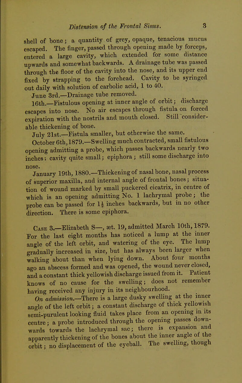 shell of bone j a quantity of grey, opaque, tenacious mucus escaped. The finger, passed through opening made by forceps, entered a large cavity, which extended for some distance upwards and somewhat backwards. A drainage tube was passed through the floor of the cavity into the nose, and its upper end fixed by strapping to the forehead. Cavity to be syringed out daily with solution of carbolic acid, 1 to 40. June 3rd.—Drainage tube removed. 16th.—Fistulous opening at inner angle of orbit; discharge escapes into nose. No air escapes through fistula on forced expiration with the nostrils and mouth closed. Still consider- able thickening of bone. July 21st.—Fistula smaller, but otherwise the same. October 6th, 1879.—Swelling much contracted, small fistulous opening admitting a probe, which passes backwards nearly two inches; cavity quite small; epiphora; still some discharge into nose January 19th, 1880.—Thickening of nasal bone, nasal process of superior maxilla, and internal angle of frontal bones; situa- tion of wound marked by small puckered cicatrix, in centre of which is an opening admitting No. 1 lachrymal probe; the probe can be passed for 1£ inches backwards, but in no other direction. There is some epiphora. Case 3.—Elizabeth S—, set. 19, admitted March 10th, 1879. For the last eight months has noticed a lump at the inner angle of the left orbit, and watering of the eye. The lump gradually increased in size, but has always been larger when walking about than when lying down. About four months ago an abscess formed and was opened, the wound never closed, and a constant thick yellowish discharge issued from it. Patient knows of no cause for the swelling; does not remember having received any injury in its neighbourhood. On admission.—There is a large dusky swelling at the inner angle of the left orbit; a constant discharge of thick yellowish semi-purulent looking fluid takes place from an opening m its centre; a probe introduced through the opening passes down- wards towards the lachrymal sac; there is expansion and apparently thickening of the bones about the inner angle of the orbit; no displacement of the eyeball. The swelling, though