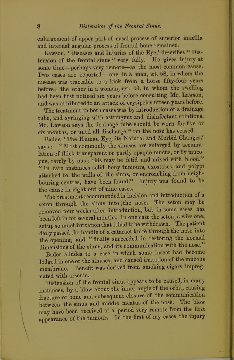 enlargement of upper part of nasal process of superior maxilla and internal angular process of frontal bone remained. Lawson, ' Diseases and Injuries of the Eye/ describes ff Dis- tension of the frontal sinus  very fully. He gives injury at some time—perhaps very remote—as the most common cause. Two cases are reported : one in a man, set. 58, in whom the disease was traceable to a kick from a horse fifty-four years before; the other in a woman, set. 21, in whom the swelling had been first noticed six years before consulting Mr. Lawson, and was attributed to an attack of erysipelas fifteen years before. The treatment in both cases was by introduction of a drainage tube, and syringing with astringent and disinfectant solutions. Mr. Lawson says the drainage tube should be worn for five or six months, or until all discharge from the nose has ceased. Bader, « The Human Eye, its Natural and Morbid Changes/ says :  Most commonly the sinuses are enlarged by accumu- lation of thick transparent or partly opaque mucus, or by muco- pus, rarely by pus; this may be fetid and mixed with blood.  In rare instances solid bony tumours, exostoses, and polypi attached to the walls of the sinus, or encroaching from neigh- bouring centres, have been found. Injury was found to be the cause in eight out of nine cases. The treatment recommended is incision and introduction of a seton through the sinus into Lthe nose. The seton may be removed four weeks after introduction, but in some cases has been left in for several months. In one case the seton, a wire one, setup so muchirritationthat ithad tobe withdrawn. The patient daily passed the handle of a cataract knife through the nose into the opening, and  finally succeeded in restoring the normal dimensions of the sinus, and its communication with the nose.- Bader alludes to a case in which some insect had become lodged in one of the sinuses, and caused irritation of the mucous membrane. Benefit was derived from smoking cigars impreg- nated with arsenic. Distension of the frontal sinus appears to be caused, in many instances, by a blow about the inner angle of the orbit, causing fracture of bone and subsequent closure of the communication between the sinus and middle meatus of the nose. The blow may have been received at a period very remote from the first appearance of the tumour. In the first of my cases the injury
