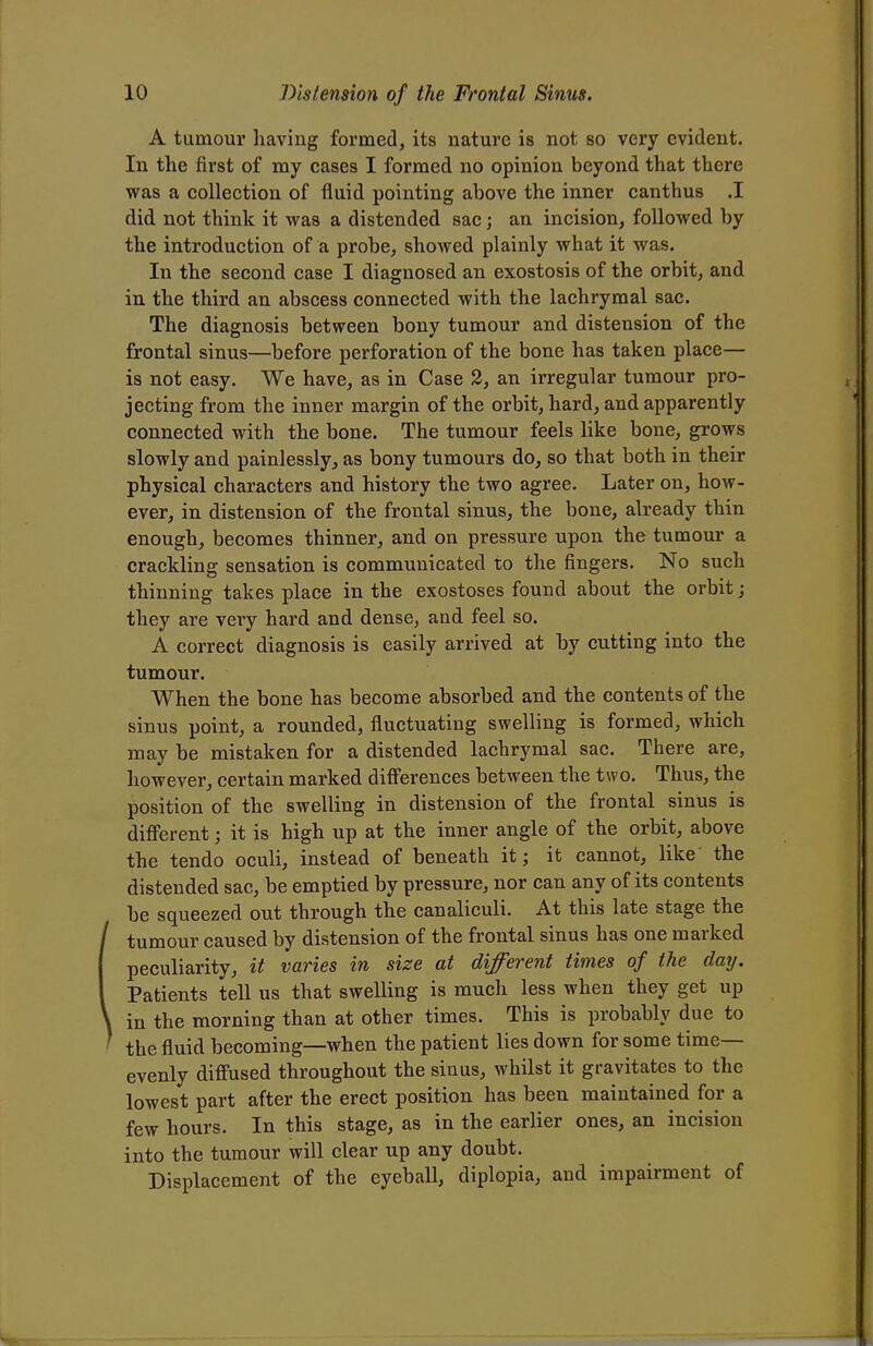 A tumour having formed, its nature is not so very evident. In the first of my cases I formed no opinion beyond that there was a collection of fluid pointing above the inner canthus .1 did not think it was a distended sac; an incision, followed by the introduction of a probe, showed plainly what it was. In the second case I diagnosed an exostosis of the orbit, and in the third an abscess connected with the lachrymal sac. The diagnosis between bony tumour and distension of the frontal sinus—before perforation of the bone has taken place— is not easy. We have, as in Case 2, an irregular tumour pro- jecting from the inner margin of the orbit, hard, and apparently connected with the bone. The tumour feels like bone, grows slowly and painlessly, as bony tumours do, so that both in their physical characters and history the two agree. Later on, how- ever, in distension of the frontal sinus, the bone, already thin enough, becomes thinner, and on pressure upon the tumour a crackling sensation is communicated to the fingers. No such thinning takes place in the exostoses found about the orbit; they are very hard and dense, and feel so. A correct diagnosis is easily arrived at by cutting into the tumour. When the bone has become absorbed and the contents of the sinus point, a rounded, fluctuating swelling is formed, which may be mistaken for a distended lachrymal sac. There are, however, certain marked differences between the two. Thus, the position of the swelling in distension of the frontal sinus is different; it is high up at the inner angle of the orbit, above the tendo oculi, instead of beneath it; it cannot, like the distended sac, be emptied by pressure, nor can any of its contents he squeezed out through the canaliculi. At this late stage the tumour caused by distension of the frontal sinus has one marked peculiarity, it varies in size at different times of the day. Patients tell us that swelling is much less when they get up in the morning than at other times. This is probably due to the fluid becoming—when the patient lies down for some time- evenly diffused throughout the sinus, whilst it gravitates to the lowest part after the erect position has been maintained for a few hours. In this stage, as in the earlier ones, an incision into the tumour will clear up any doubt. Displacement of the eyeball, diplopia, and impairment of