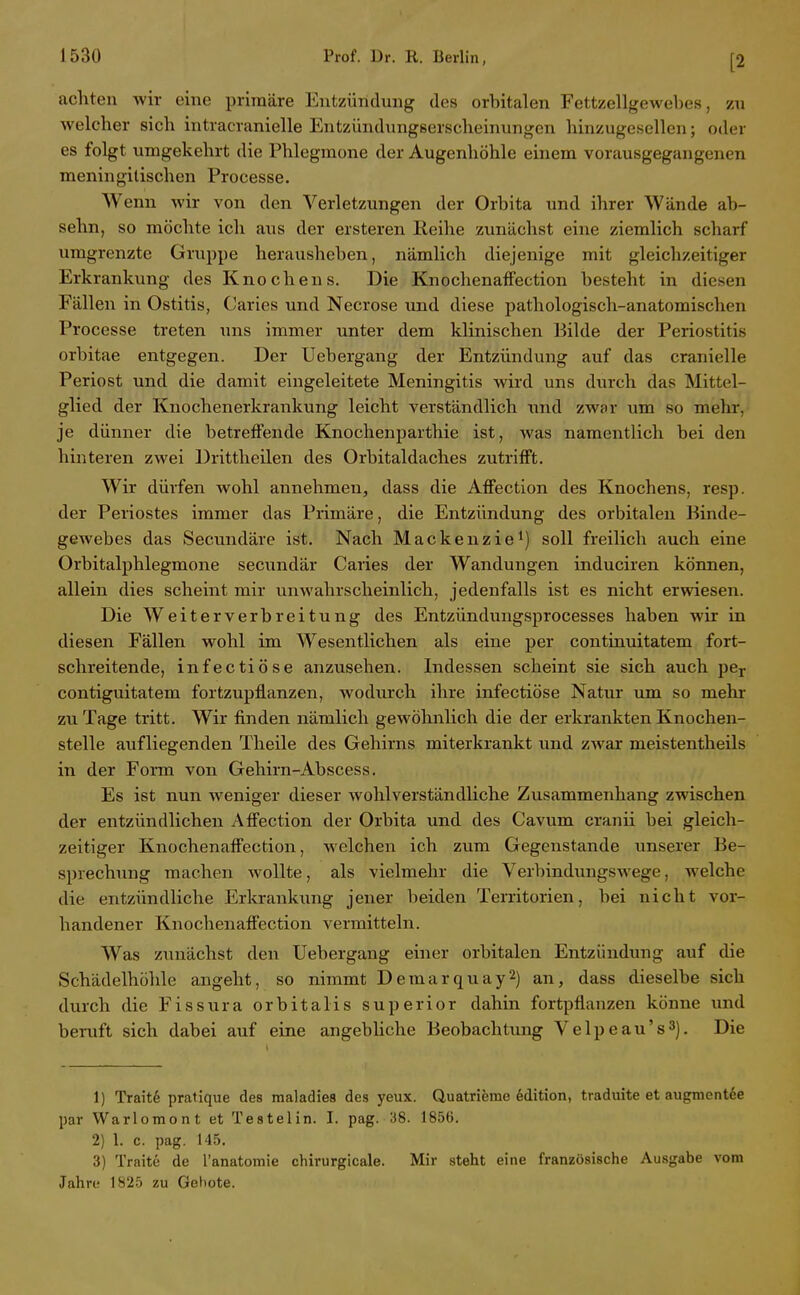 [2 achten wir eine primäre Entzündung des orbitalen Fettzellgewebes, zu welcher sich intracranielle Entzündungserscheinungen hinzugesellen; oder es folgt umgekehrt die Phlegmone der Augenhöhle einem vorausgegangenen meningilischen Processe. Wenn wir von den Verletzungen der Orbita und ihrer Wände ab- sehn, so möchte ich aus der ersteren Reihe zunächst eine ziemlich scharf umgrenzte Gruppe herausheben, nämlich diejenige mit gleichzeitiger Erkrankung des Knochens. Die KnochenafFection besteht in diesen Fällen in Ostitis, Caries und Necrose und diese pathologisch-anatomischen Processe treten uns immer unter dem klinischen Bilde der Periostitis orbitae entgegen. Der Uebergang der Entzündung auf das cranielle Periost und die damit eingeleitete Meningitis wird uns durch das Mittel- glied der Knochenerkrankung leicht verständlich xind zwor um so mehr, je dünner die betreffende Knochenparthie ist, was namentlich bei den hinteren zwei Drittheilen des Orbitaldaches zutrifft. Wir dürfen wohl annehmen, dass die Affection des Knochens, resp. der Periostes immer das Primäre, die Entzündung des orbitalen Binde- gewebes das Secundäre ist. Nach Mackenzie^) soll freilich auch eine Orbitalphlegmone secundär Caries der Wandungen induciren können, allein dies scheint mir unwahrscheinlich, jedenfalls ist es nicht erwiesen. Die Weiterverbreitung des Entzündungsprocesses haben wir in diesen Fällen wohl im Wesentlichen als eine per continuitatem fort- schreitende, infectiöse anzusehen. Indessen scheint sie sich auch pe^- contiguitatem fortzupflanzen, wodurch ihre infectiöse Natur um so mehr zu Tage tritt. Wir finden nämlich gewöhnlich die der erkrankten Knochen- stelle aufliegenden Theile des Gehirns miterkrankt und zwar meistentheils in der Form von Gehirn-Abscess. Es ist nun weniger dieser wohl verständliche Zusammenhang zwischen der entzündlichen Affection der Orbita und des Cavum cranü bei gleich- zeitiger Kiaochenaffection, welchen ich zum Gegenstande unserer Be- sprechung machen wollte, als vielmehr die Verbindungswege, welche die entzündliche Erkrankung jener beiden Territorien, bei nicht vor- handener Knochenaffection vermitteln. Was zunächst den Uebergang einer orbitalen Entzündung auf die Schädelhölile angeht, so nimmt Demarquay^) an, dass dieselbe sich durch die Fissura orbitalis superior dahin fortpflanzen könne und beruft sich dabei auf eine angebUche Beobachtung Velpeau's^). Die 1) Trait6 pratique des maladies des yeux. Quatrieme Edition, traduite et augmentde par Warlomont et Testelin. I. pag. 38. 1856. 2) 1. c. pag. 145. 3) Traite de l'anatomie chirurgicale. Mir steht eine französische Ausgabe vom Jahn; 1825 zu Gebote.