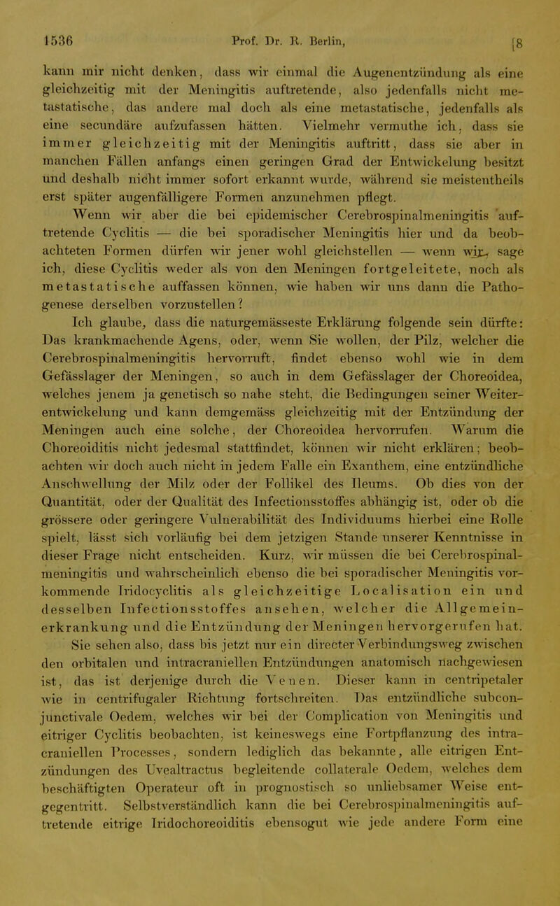 [8 kann mir nicht denken, dass wir einmal die Augenentzündung als eine gleichzeitig mit der Meningitis auftretende, also jedenfalls nicht me- tastatische , das andere mal doch als eine metastatische, jedenfalls als eine secundäre aufzufassen hätten. Vielmehr verrauthe ich, dass sie immer gleichzeitig mit der Meningitis auftritt, dass sie aher in manchen Fällen anfangs einen geringen Grad der Entwickelung hesitzt und deshalh nicht immer sofort erkannt wurde, während sie meistentheils erst später augenfälligere Formen anzunehmen pflegt. Wenn wir aher die bei epidemischer Cerehrospinalmeningitis auf- tretende Cyclitis — die hei sporadischer Meningitis hier und da beob- achteten Formen dürfen wir jener wohl gleichstellen — wenn wjj:- sage ich, diese Cyclitis weder als von den Meningen fortgeleitete, noch als metastatische auffassen können, wie haben wir uns dann die Patho- genese derselben vorzustellen? Ich glaube, dass die naturgemässeste Erklärung folgende sein dürfte: Das krankmachende Agens, oder, wenn Sie wollen, der Pilz, welcher die Cerehrospinalmeningitis hervorruft, findet ebenso wohl wie in dem Gefässlager der Meningen, so auch in dem Gefässlager der Choreoidea, welches jenem ja genetisch so nahe steht, die Bedingungen seiner Weiter- entwickelung und kann demgemäss gleichzeitig mit der Entzündung der Meningen auch eine solche, der Choreoidea hervorrufen. Warum die Choreoiditis nicht jedesmal stattfindet, können wir nicht erklären; beob- achten wir doch a;ich nicht in jedem Falle ein Exanthem, eine entzündliche Anschwellung der Milz oder der Follikel des Ileums. Ob dies von der Quantität, oder der Qualität des Infectionsstoffes abhängig ist, oder ob die grössere oder geringere Vulnerabilität des Individuums hierbei eine Rolle spielt, lässt sich vorläufig bei dem jetzigen Stande unserer Kenntnisse in dieser Frage nicht entscheiden. Kurz, wir müssen die bei Cerelirospinal- raeningitis und wahrscheinlich ebenso die bei sporadischer Meningitis vor- kommende Tridocyclitis als gleichzeitige Localisation ein und desselben Infectionsstoffes ansehen, welcher die Allgemein- erkrankung und die Entzündung der Meningen bervorgeriifen hat. Sie sehen also, dass bis jetzt nur ein directer Verbindungsweg zwischen den orbitalen und intracraniellen Entzündungen anatomisch nachgewiesen ist, das ist derjenige durch die Venen. Dieser kann in centripetaler wie in centrifugaler Richtung fortschreiten. Das entzündliche subcon- junctivale Oedera, welches wir bei der Coraplication von Meningitis und eitriger Cyclitis beobachten, ist keineswegs eine Fortpflanzung des intra- craniellen Processes, sondern lediglich das bekannte, alle eitrigen Ent- zündungen des XJvealtractns begleitende collaterale Oedem, welches dem beschäftigten Operateur oft in prognostisch so unliebsamer Weise ent- gegentritt. Selbstverständlich kann die bei Cerebros])inalmcningitis auf- tretende eitrige Iridochoreoiditis ebensogut wie jede andere Form eine