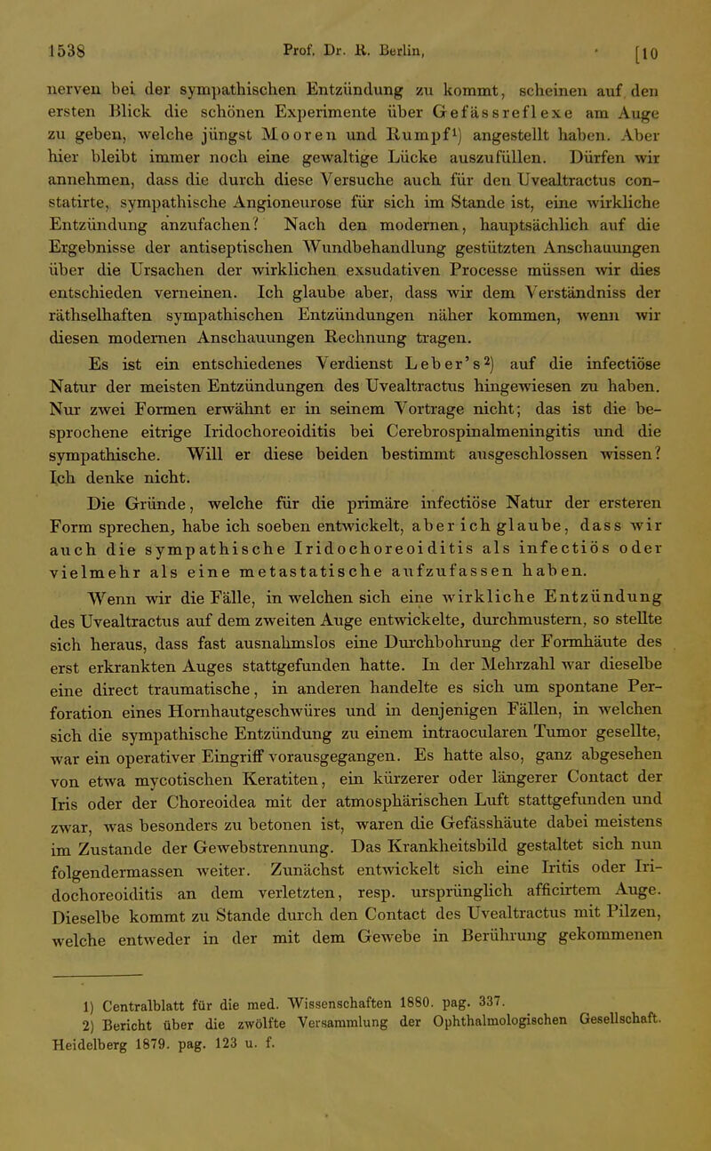 [10 nerven bei der sympathischen Entzündung zu kommt, scheinen auf den ersten Blick die schönen Experimente über Gefässreflexe am Auge zu geben, welche jüngst Mooren und liumpf^) angestellt haben. Aber hier bleibt immer noch eine gewaltige Lücke auszufüllen. Dürfen wir annehmen, dass die durch diese Versuche auch für den Uvealtractus con- statirte, sympathische Angioneurose für sich im Stande ist, eiae wirkliche Entzündung anzufachen? Nach den modernen, hauptsächlich auf die Ergebnisse der antiseptischen Wundbehandlung gestützten Anschauungen über die Ursachen der wirklichen exsudativen Processe müssen wir dies entschieden verneinen. Ich glaube aber, dass wir dem Verständniss der räthselhaften sympathischen Entzündungen näher kommen, wenn wir diesen modernen Anschauungen Rechnung tragen. Es ist ein entschiedenes Verdienst Leber's^) auf die infectiöse Natur der meisten Entzündungen des Uvealtractus hingewiesen zu haben. Nur zwei Formen erwähnt er in seinem Vortrage nicht; das ist die be- sprochene eitrige Iridochoreoiditis bei Cerebrospinalmeningitis und die sympathische. Will er diese beiden bestimmt ausgeschlossen wissen? Ich denke nicht. Die Gründe, welche für die primäre infectiöse Natur der ersteren Form sprechen, habe ich soeben entwickelt, aber ich glaube, dass wir auch die sympathische Iridochoreoiditis als infectiös oder vielmehr als eine metastatische aufzufassen haben. Wenn wir die Fälle, in welchen sich eine wirkliche Entzündung des Uvealtractus auf dem zweiten Auge entwickelte, durchmustern, so stellte sich heraus, dass fast ausnahmslos eine Durchbohrung der Formhäute des erst erkrankten Auges stattgefunden hatte. In der Mehrzahl war dieselbe eine direct traumatische, in anderen handelte es sich um spontane Per- foration eines Hornhautgeschwüres und in denjenigen Fällen, in welchen sich die sympathische Entzündung zu einem intraocularen Tumor gesellte, war ein operativer Eingriff vorausgegangen. Es hatte also, ganz abgesehen von etwa mycotischen Keratiten, ein kürzerer oder längerer Contact der Iris oder der Choreoidea mit der atmosphärischen Luft stattgefunden und zwar, was besonders zu betonen ist, waren die Gefässhäute dabei meistens im Zustande der Gewebstrennung. Das Krankheitsbild gestaltet sich nun folgendermassen weiter. Zunächst entwickelt sich eine Iritis oder Iri- dochoreoiditis an dem verletzten, resp. ursprünglich afficirtem Auge. Dieselbe kommt zu Stande durch den Contact des Uvealtractus mit Pilzen, welche entweder in der mit dem Gewebe in Berührung gekommenen 1) Centralblatt für die med. Wissenschaften 1880. pag. 337. 2) Bericht über die zwölfte Versammlung der Ophthalmologischen Gesellschaft. Heidelberg 1879. pag. 123 u. f.