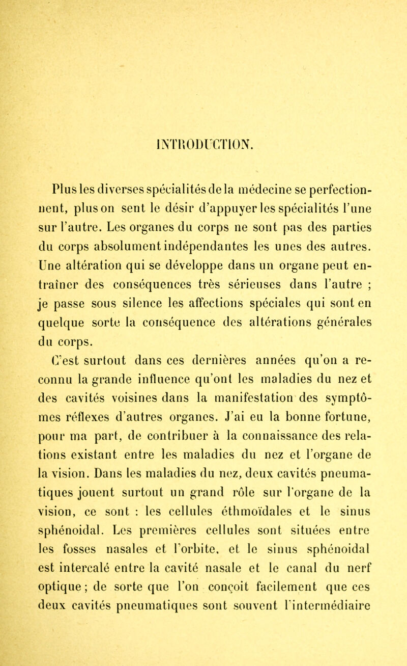 INTRODUCTION. Plus les diverses spécialités de la médecine se perfection- nent, pinson sent le désir d'appuyer les spécialités l'une sur l'autre. Les organes du corps ne sont pas des parties du corps absolument indépendantes les unes des autres. Une altération qui se développe dans un organe peut en- traîner des conséquences très sérieuses dans l'autre ; je passe sous silence les affections spéciales qui sont en quelque sorte la conséquence des altérations générales du corps. C'est surtout dans ces dernières années qu'on a re- connu la grande influence qu'ont les maladies du nez et des cavités voisines dans la manifestation des symptô- mes réflexes d'autres organes. J'ai eu la bonne fortune, pour ma part, de contribuer à la connaissance des rela- tions existant entre les maladies du nez et l'organe de la vision. Dans les maladies du nez, deux cavités pneuma- tiques jouent surtout un grand rôle sur l'organe de la vision, ce sont : les cellules éthmoïdales et le sinus sphénoidal. Les premières cellules sont situées entre les fosses nasales et l'orbite, et le sinus sphénoidal est intercalé entre la cavité nasale et le canal du nerf optique ; de sorte que l'on conçoit facilement que ces deux cavités pneumatiques sont souvent l'intermédiaire