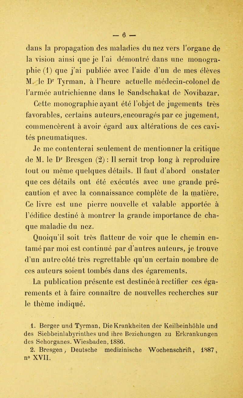 dans la propagation des maladies du nez vers l'organe de la vision ainsi que je l'ai démontré dans une monogra- phie (1) que j'ai publiée avec l'aide d'un de mes élèves M. le Dr Tyrman, à l'heure actuelle médecin-colonel de l'armée autrichienne dans le Sandschakat de Novibazar. Cette monographie ayant été l'objet de jugements très favorables, certains auteurs,encouragés par ce jugement, commencèrent à avoir égard aux altérations de ces cavi- tés pneumatiques. Je me contenterai seulement de mentionner la critique de M. le Dr Bresgen (2) : Il serait trop long à reproduire tout ou même quelques détails. Il faut d'abord onstater que ces détails ont été exécutés avec une grande pré- caution et avec la connaissance complète de la matière. Ce livre est une pierre nouvelle et valable apportée à l'édifice destiné à montrer la grande importance de cha- que maladie du nez. Quoiqu'il soit très flatteur de voir que le chemin en- tamé par moi est continué par d'autres auteurs, je trouve d'un autre côté très regrettable qu'un certain nombre de ces auteurs soient tombés dans des égarements. La publication présente est destinée à rectifier ces éga- rements et à faire connaître de nouvelles recherches sur le thème indiqué. 1. Berger und Tyrman, DieKrankheiten der Keilbeinhôhle und des Siebbeinlabyrinthes und ihre Beziehungen zu Erkrankungen des Sehorganes. Wiesbaden, 1886. 2. Bresgen, Deutsche medizinische Wochenschrift, 1887, n<> XVII.