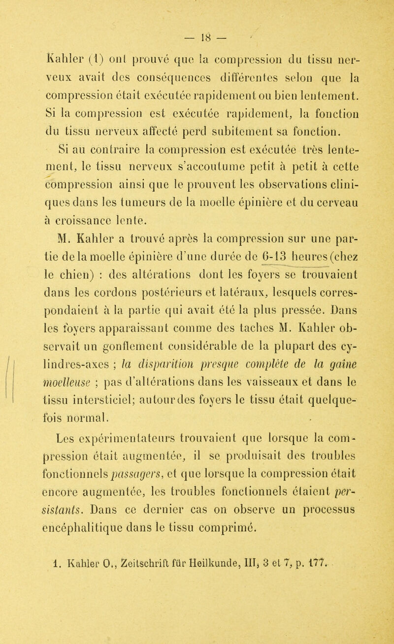 Kahler (1) ont prouvé que la compression du tissu ner- veux avait des conséquences différentes selon que la compression était exécutée rapidement ou bien lentement. Si la compression est exécutée rapidement, la fonction du tissu nerveux affecté perd subitement sa fonction. Si au contraire la compression est exécutée très lente- ment, le tissu nerveux s'accoutume petit à petit à cette compression ainsi que le prouvent les observations clini- ques dans les tumeurs de la moelle épinière et du cerveau à croissance lente. M. Kahler a trouvé après la compression sur une par- tie de la moelle épinière d'une durée de 6-13 heures (chez le chien) : des altérations dont les foyers se trouvaient dans les cordons postérieurs et latéraux, lesquels corres- pondaient à la partie qui avait été la plus pressée. Dans les foyers apparaissant comme des taches M. Kahler ob- servait un gonflement considérable de la plupart des cy- lindres-axes ; la disparition presque complète de la gaine moelleuse ; pas d'altérations dans les vaisseaux et dans le tissu intersticiel; autour des foyers le tissu était quelque- fois normal. Les expérimentateurs trouvaient que lorsque la com- pression était augmentée, il se produisait des troubles fonctionnels passagers, et que lorsque la compression était encore augmentée, les troubles fonctionnels étaient per- sistants. Dans ce dernier cas on observe un processus encéphalitique dans le tissu comprimé. 1. Kahler 0., Zeitschrift fur Heilkunde, IHj 3 et 7, p. 177.