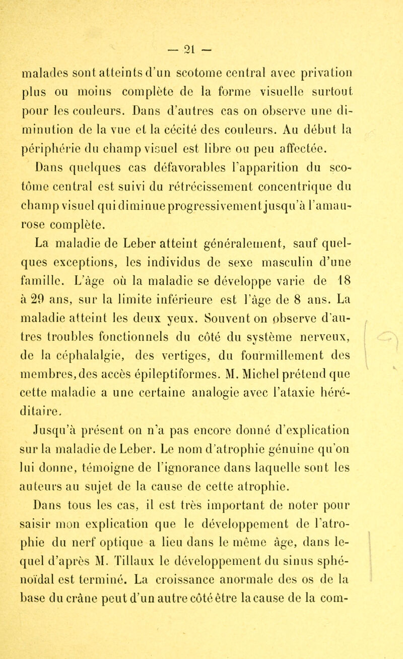 malades sont atteints d'un scotome central avec privation plus ou moins complète de la forme visuelle surtout pour les couleurs. Dans d'autres cas on observe une di- minution de la vue et la cécité des couleurs. Au début la périphérie du champ visuel est libre ou peu affectée. Dans quelques cas défavorables l'apparition du sco- tome central est suivi du rétrécissement concentrique du c h a m p v i s u e 1 q u i d i m i n u e p r o g r e s s i v e m e n t j u s q u ' à l'a m a u - rose complète. La maladie de Leber atteint généralement, sauf quel- ques exceptions, les individus de sexe masculin d'une famille. L'âge où la maladie se développe varie de 18 à 29 ans, sur la limite inférieure est l'âge de 8 ans. La maladie atteint les deux yeux. Souvent on observe d'au- tres troubles fonctionnels du côté du système nerveux, de la céphalalgie, des vertiges, du fourmillement des membres, des accès épileptiformes. M. Michel prétend que cette maladie a une certaine analogie avec l'ataxie héré- ditaire. Jusqu'à présent on n'a pas encore donné d'explication sur la maladie de Leber. Le nom d'atrophie génuine qu'on lui donne, témoigne de l'ignorance dans laquelle sont les auteurs au sujet de la cause de cette atrophie. Dans tous les cas, il est très important de noter pour saisir mon explication que le développement de l'atro- phie du nerf optique a lieu dans le même âge, dans le- quel d'après M. Tillaux le développement du sinus sphé- noïdal est terminé. La croissance anormale des os de la base du crâne peut d'un autre côté être la cause de la com-