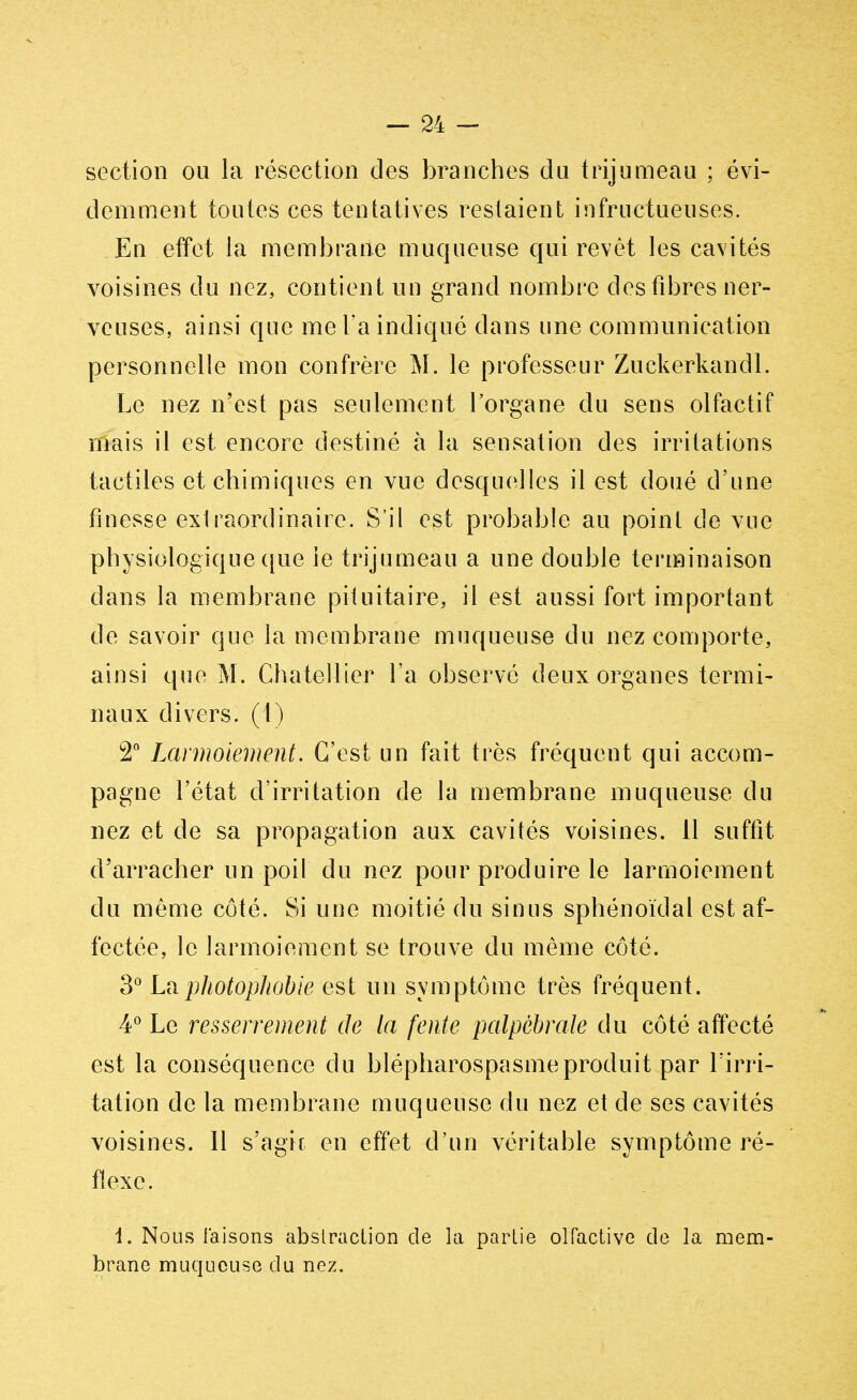 section ou la résection des branches du trijumeau ; évi- demment toutes ces tentatives restaient infructueuses. En effet ia membrane muqueuse qui revêt les cavités voisines du nez, contient un grand nombre des fibres ner- veuses, ainsi que me l'a indiqué dans une communication personnelle mon confrère M. le professeur Zuckerkandl. Le nez n'est pas seulement l'organe du sens olfactif mais il est encore destiné à la sensation des irritations tactiles et chimiques en vue desquelles il est doué d'une finesse extraordinaire. S'il est probable au point de vue physiologique que le trijumeau a une double terminaison dans la membrane pituitaire, il est aussi fort important de savoir que ia membrane muqueuse du nez comporte, ainsi que M. Chatellier l'a observé deux organes termi- naux divers. (1) 2° Larmoiement. C'est un fait très fréquent qui accom- pagne l'état d'irritation de la membrane muqueuse du nez et de sa propagation aux cavités voisines. Il suffit d'arracher un poil du nez pour produire le larmoiement du même côté. Si une moitié du sinus sphénoïdal est af- fectée, le larmoiement se trouve du même côté. 3° La photophobie est un symptôme très fréquent. 4° Le resserrement de la fente palpèbrate du côté affecté est la conséquence du blépharospasmeproduit par l'irri- tation de la membrane muqueuse du nez et de ses cavités voisines. 11 s'agir en effet d'un véritable symptôme ré- flexe. l. Nous faisons abstraction de la partie olfactive de la mem- brane muqueuse du nez.