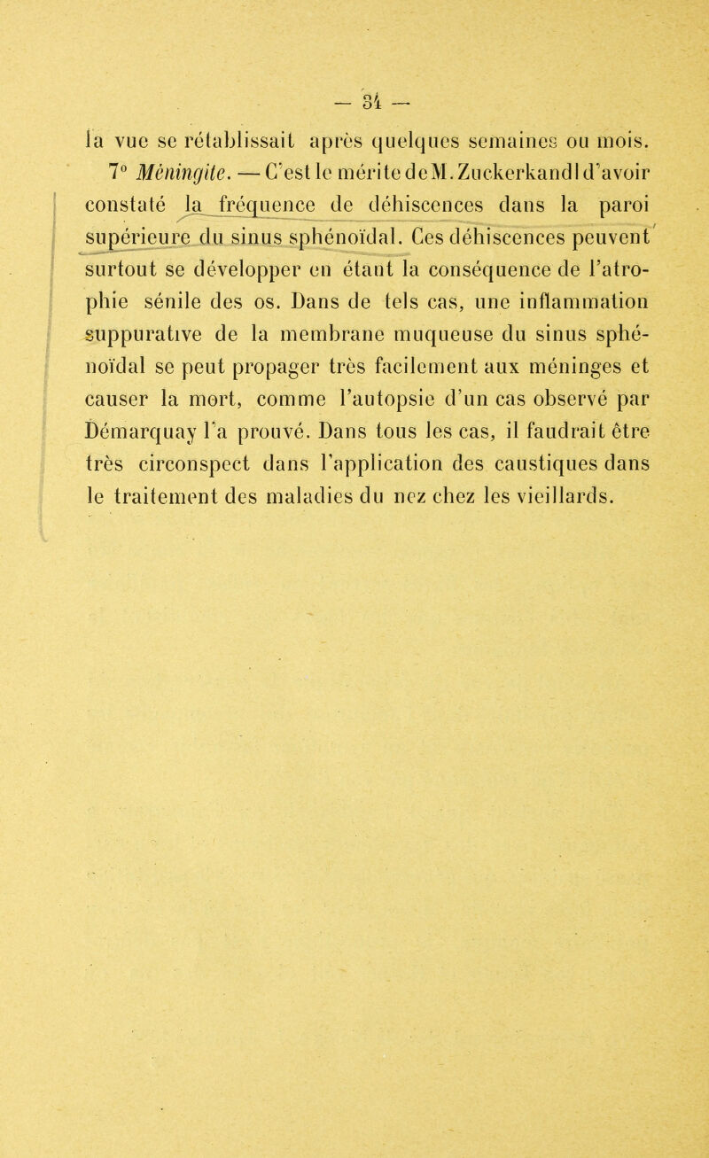 la vue se rétablissait après quelques semaines ou mois. 7° Méningite. — C'est le mérite de M. Zuckerkandl d'avoir constaté la fréquence de déhiscences dans la paroi supérieure du sinus sphénoïdal. Ces déhiscences peuvent surtout se développer eu étant la conséquence de l'atro- phie sénile des os. Dans de tels cas, une inflammation suppurative de la membrane muqueuse du sinus sphé- noïdal se peut propager très facilement aux méninges et causer la mort, comme l'autopsie d'un cas observé par Démarquay Ta prouvé. Dans tous les cas, il faudrait être très circonspect dans l'application des caustiques dans le traitement des maladies du nez chez les vieillards.