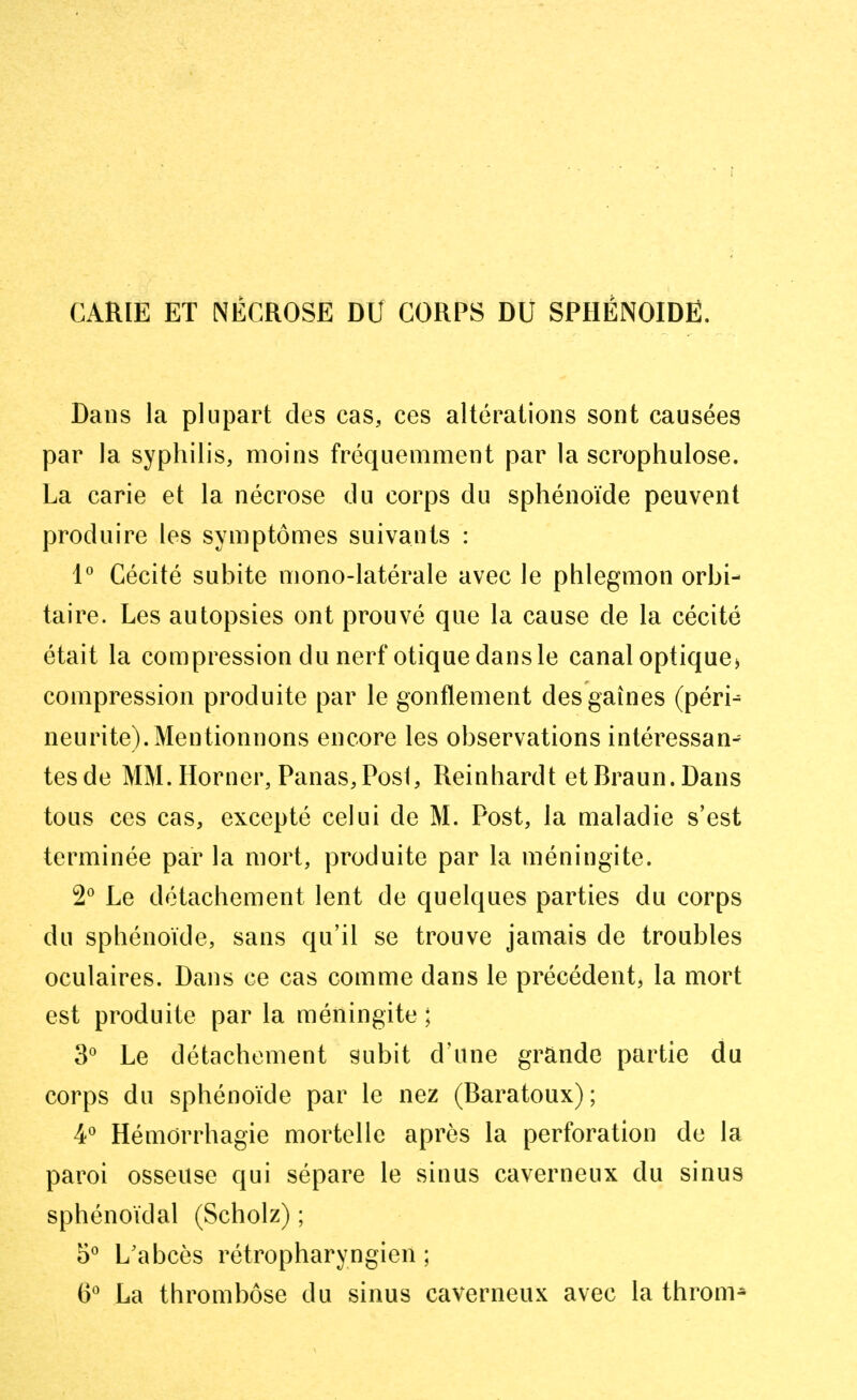 CARIE ET NECROSE DU CORPS DU SPHÉNOÏDE. Dans la plupart des cas, ces altérations sont causées par la syphilis, moins fréquemment par la scrophulose. La carie et la nécrose du corps du sphénoïde peuvent produire les symptômes suivants : 1° Cécité subite mono-latérale avec le phlegmon orbi- taire. Les autopsies ont prouvé que la cause de la cécité était la compression du nerf otique dans le canal optique* compression produite par le gonflement des gaines (pérn neurite).Mentionnons encore les observations intéressant tesde MM. Horner, Panas, Posi, Reinhardt etBraun.Dans tous ces cas, excepté celui de M. Post, la maladie s'est terminée par la mort, produite par la méningite. 2° Le détachement lent de quelques parties du corps du sphénoïde, sans qu'il se trouve jamais de troubles oculaires. Dans ce cas comme dans le précédent, la mort est produite par la méningite ; 3° Le détachement subit d'une grande partie du corps du sphénoïde par le nez (Baratoux); 4° Hémorrhagie mortelle après la perforation de la paroi osseuse qui sépare le sinus caverneux du sinus sphénoïdal (Scholz) ; 5° L'abcès rétropharyngien ; (3° La thrombose du sinus caverneux avec la throm*