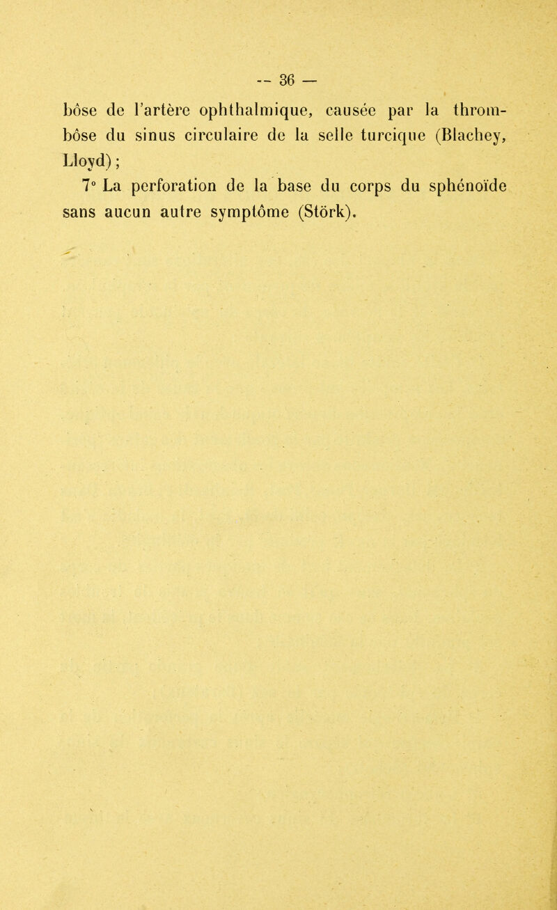 bôse de l'artère ophthalmique, causée par la throm- bose du sinus circulaire de la selle turcique (Blachey, Lloyd); 7° La perforation de la base du corps du sphénoïde sans aucun autre symptôme (Stôrk).