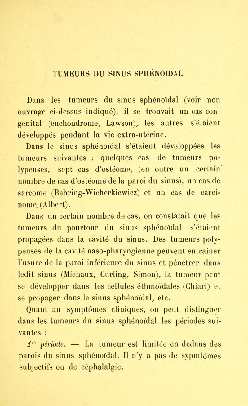 TUMEURS DU SINUS SPHÉNOÏDAL Dans les tumeurs du sinus sphénoïdal (voir mon ouvrage ci-dessus indiqué), il se trouvait un cas con- génital (enchondrome, Lawson), les autres s'étaient développés pendant la vie extra-utérine. Dans le sinus sphénoïdal s'étaient développées les tumeurs suivantes : quelques cas de tumeurs po- lypeuses, sept cas d'ostéome, (en outre un certain* nombre de cas d'ostéome delà paroi du sinus), un cas de sarcome (Behring-Wicherkiewicz) et un cas de carci- nome (Albert). Dans un certain nombre de cas, on constatait que les tumeurs du pourtour du sinus sphénoïdal s'étaient propagées dans la cavité du sinus. Des tumeurs poly- peuses de la cavité naso-pharyngienne peuvent entraîner l'usure de la paroi inférieure du sinus et pénétrer dans ledit sinus (Michaux, Curling, Simon), la tumeur peut se développer dans les cellules éthmoïdales (Chiari) et se propager dans le sinus sphénoïdal, etc. Quant au symptômes cliniques, on peut distinguer dans les tumeurs du sinus sphénoïdal les périodes sui- vantes : ire période. — La tumeur est limitée en dedans des parois du sinus sphénoïdal. Il n'y a pas de sypmtômes subjectifs ou de céphalalgie.