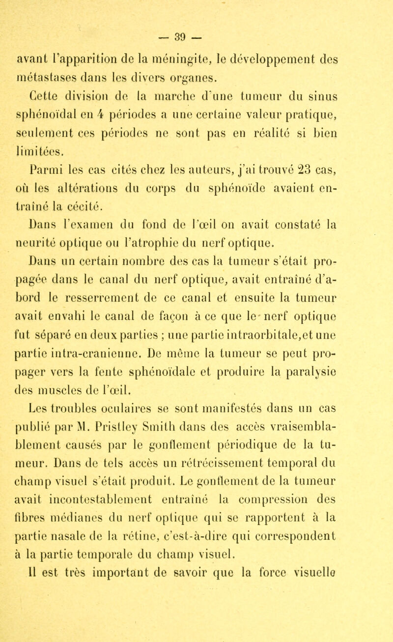 avant l'apparition de la méningite, le développement des métastases dans les divers organes. Cette division de la marche d'une tumeur du sinus sphénoïdal en 4 périodes a une certaine valeur pratique, seulement ces périodes ne sont pas en réalité si bien limitées. Parmi les cas cités chez les auteurs, j'ai trouvé 23 cas, où les altérations du corps du sphénoïde avaient en- traîné la cécité. Dans l'examen du fond de l'œil on avait constaté la neurité optique ou l'atrophie du nerf optique. Dans un certain nombre des cas la tumeur s'était pro- pagée dans le canal du nerf optique, avait entraîné d'a- bord le resserrement de ce canal et ensuite la tumeur avait envahi le canal de façon à ce que le-nerf optique fut séparé en deux parties ; une partie intraorbitale,et une partie intra-cranienne. De même la tumeur se peut pro- pager vers la fente sphénoïdale et produire la paralysie des muscles de l'œil. Les troubles oculaires se sont manifestés dans un cas publié par M. Pristley Smith dans des accès vraisembla- blement causés par le gonflement périodique de la tu- meur. Dans de tels accès un rétrécissement temporal du champ visuel s'était produit. Le gonflement de la tumeur avait incontestablement entraîné la compression des fibres médianes du nerf optique qui se rapportent à la partie nasale de la rétine, c'est-à-dire qui correspondent à la partie temporale du champ visuel. Il est très important de savoir que la force visuelle