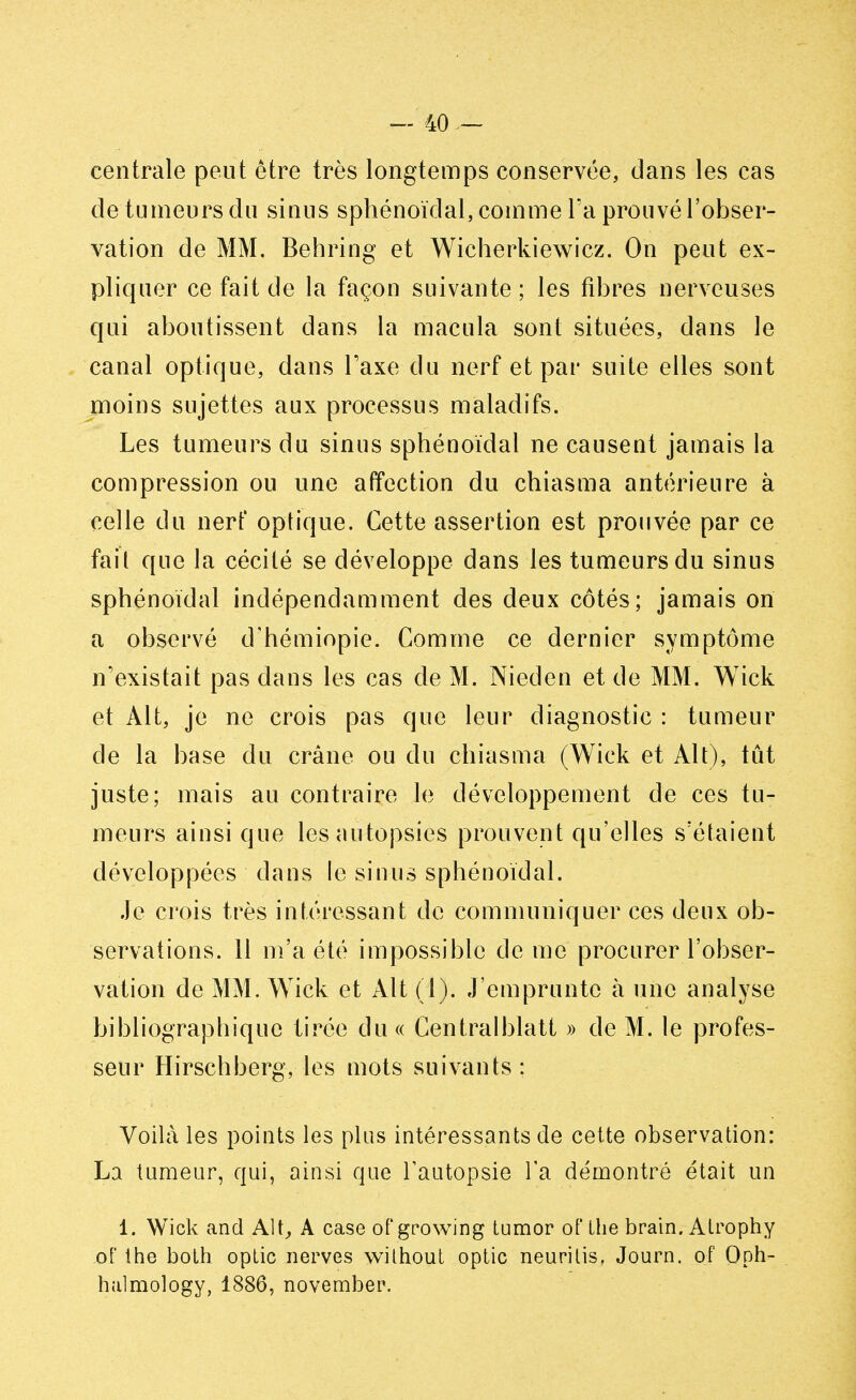 centrale peut être très longtemps conservée, dans les cas de tumeurs du sinus sphénoïdal, comme l'a prouvé l'obser- vation de MM. Behring et Wicherkiewicz. On peut ex- pliquer ce fait de la façon suivante ; les fibres nerveuses qui aboutissent dans la macula sont situées, dans le canal optique, dans Taxe du nerf et par suite elles sont moins sujettes aux processus maladifs. Les tumeurs du sinus sphénoïdal ne causent jamais la compression ou une affection du chiasma antérieure à celle du nerf optique. Cette assertion est prouvée par ce fait que la cécité se développe dans les tumeurs du sinus sphénoïdal indépendamment des deux côtés; jamais on a observé d'hémiopie. Gomme ce dernier symptôme n'existait pas dans les cas de M. Nieden et de MM. Wick et Alt, je ne crois pas que leur diagnostic : tumeur de la base du crâne ou du chiasma (Wick et Alt), tût juste; mais au contraire le développement de ces tu- meurs ainsi que les autopsies prouvent qu'elles s'étaient développées dans le sinus sphénoïdal. Je crois très intéressant de communiquer ces deux ob- servations. 11 m'a été impossible de me procurer l'obser- vation de MM. Wick et Alt (1). J'emprunte à une analyse bibliographique tirée du « Centralblatt » de M. le profes- seur Hirschberg, les mots suivants: Voilà les points les plus intéressants de cette observation: La tumeur, qui, ainsi que l'autopsie Ta démontré était un 1. Wick and Alt, A case of growing tumor of Lhe brain. Alrophy oF the botb optic nerves without optic neurilis. Journ. of Qph- hulmology, 1886, november.