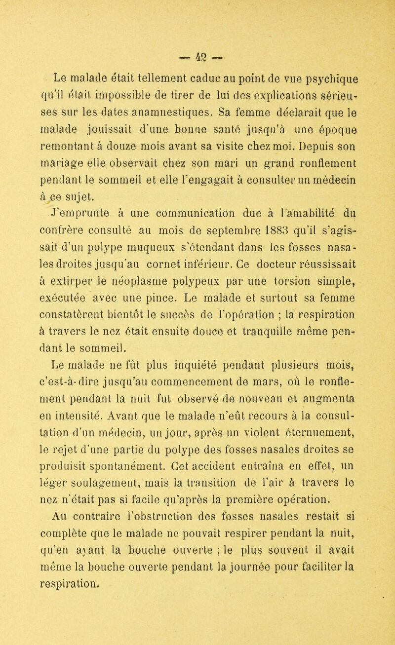 Le malade était tellement caduc au point de vue psychique qu'il était impossible de tirer de lui des explications sérieu- ses sur les dates anamnestiques. Sa femme déclarait que le malade jouissait d'une bonne santé jusqu'à une époque remontant à douze mois avant sa visite chez moi. Depuis son mariage elle observait chez son mari un grand ronflement pendant le sommeil et elle l'engagait à consulter un médecin à ce sujet. J'emprunte à une communication due à l'amabilité du confrère consulté au mois de septembre 1883 qu'il s'agis- sait d'un polype muqueux s'étendant dans les fosses nasa- les droites jusqu'au cornet inférieur. Ce docteur réussissait à extirper le néoplasme polypeux par une torsion simple, exécutée avec une pince. Le malade et surtout sa femme constatèrent bientôt le succès de l'opération ; la respiration à travers le nez était ensuite douce et tranquille même pen- dant le sommeil. Le malade ne fût plus inquiété pendant plusieurs mois, c'est-à-dire jusqu'au commencement de mars, où le ronfle- ment pendant la nuit fut observé de nouveau et augmenta en intensité. Avant que le malade n'eût recours à la consul- tation d'un médecin, un jour, après un violent éternuement, le rejet d'une partie du polype des fosses nasales droites se produisit spontanément. Cet accident entraîna en effet, un léger soulagement, mais la transition de l'air à travers le nez n'était pas si facile qu'après la première opération. Au contraire l'obstruction des fosses nasales restait si complète que le malade ne pouvait respirer pendant la nuit, qu'en a\ant la bouche ouverte ; le plus souvent il avait même la bouche ouverte pendant la journée pour faciliter la respiration.
