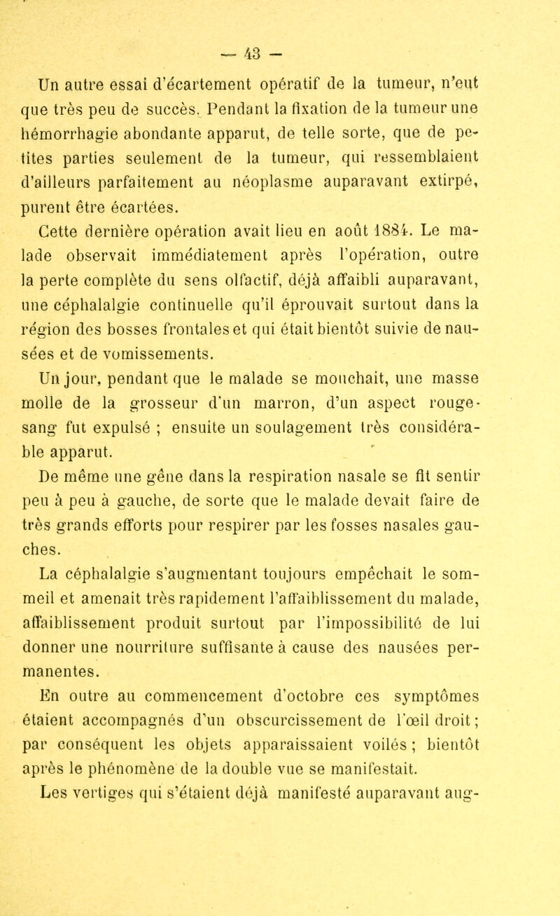 Un autre essai d'écartement opératif de la tumeur, n'eut que très peu de succès. Pendant la fixation de la tumeur une hémorrhagie abondante apparut, de telle sorte, que de pe- tites parties seulement de la tumeur, qui ressemblaient d'ailleurs parfaitement au néoplasme auparavant extirpé, purent être écartées. Cette dernière opération avait lieu en août 1884. Le ma- lade observait immédiatement après l'opération, outre la perte complète du sens olfactif, déjà affaibli auparavant, une céphalalgie continuelle qu'il éprouvait surtout dans la région des bosses frontales et qui était bientôt suivie de nau- sées et de vomissements. Un jour, pendant que le malade se mouchait, une masse molle de la grosseur d'un marron, d'un aspect rouge- sang fut expulsé ; ensuite un soulagement très considéra- ble apparut. De même une gêne dans la respiration nasale se fit sentir peu à peu à gauche, de sorte que le malade devait faire de très grands efforts pour respirer par les fosses nasales gau- ches. La céphalalgie s'augmentant toujours empêchait le som- meil et amenait très rapidement l'affaiblissement du malade, affaiblissement produit surtout par l'impossibilité de lui donner une nourriture suffisante à cause des nausées per- manentes. En outre au commencement d'octobre ces symptômes étaient accompagnés d'un obscurcissement de l'œil droit ; par conséquent les objets apparaissaient voilés ; bientôt après le phénomène de la double vue se manifestait. Les vertiges qui s'étaient déjà manifesté auparavant aug-