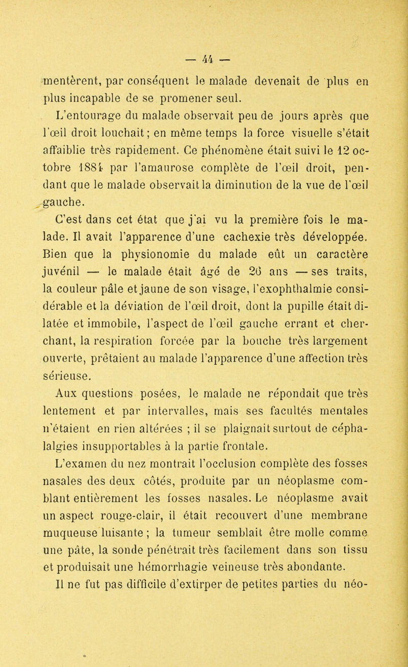 méritèrent, par conséquent le malade devenait de plus en plus incapable de se promener seul. L'entourage du malade observait peu de jours après que l'œil droit louchait ; en même temps la force visuelle s'était affaiblie très rapidement. Ce phénomène était suivi le 12 oc- tobre 188i- par l'amaurose complète de l'œil droit, pen- dant que le malade observait la diminution de la vue de l'œil gauche. C'est dans cet état que j'ai vu la première fois le ma- lade. Il avait l'apparence d'une cachexie très développée. Bien que la physionomie du malade eût un caractère juvénil — le malade était âgé de 26 ans — ses traits, la couleur pâle et jaune de son visage, Texophtlialmie consi- dérable et la déviation de l'œil droit, dont la pupille était di- latée et immobile, l'aspect de l'œil gauche errant et cher- chant, la respiration forcée par la bouche très largement ouverte, prêtaient au malade l'apparence d'une affection très sérieuse. Aux questions posées, le malade ne répondait que très lentement et par intervalles, mais ses facultés mentales n'étaient en rien altérées ; il se plaignait surtout de cépha- lalgies insupportables à la partie frontale. L'examen du nez montrait l'occlusion complète des fosses nasales des deux côtés, produite par un néoplasme com- blant entièrement les fosses nasales. Le néoplasme avait un aspect rouge-clair, il était recouvert d'une membrane muqueuse luisante ; la tumeur semblait être molle comme une pâte, la sonde pénétrait très facilement dans son tissu et produisait une hémorrhagie veineuse très abondante. Il ne fut pas difficile d'extirper de petites parties du néo-