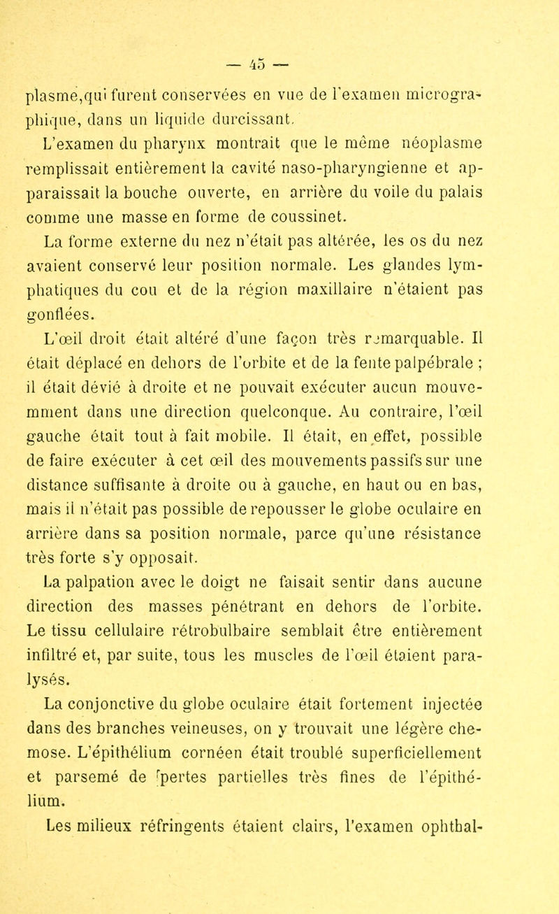 plasme,qui furent conservées en vue de l'examen microgra- phique, clans un liquide durcissant. L'examen du pharynx montrait que le même néoplasme remplissait entièrement la cavité naso-pharyngienne et ap- paraissait la bouche ouverte, en arrière du voile du palais comme une masse en forme de coussinet. La forme externe du nez n'était pas altérée, les os du nez avaient conservé leur position normale. Les glandes lym- phatiques du cou et de la région maxillaire n'étaient pas gonflées. L'œil droit était altéré d'une façon très remarquable. Il était déplacé en dehors de l'orbite et de la fente palpébrale ; il était dévié à droite et ne pouvait exécuter aucun mouve- mment dans une direction quelconque. Au contraire, l'œil gauche était tout à fait mobile. Il était, en effet, possible de faire exécuter à cet œil des mouvements passifs sur une distance suffisante à droite ou à gauche, en haut ou en bas, mais il n'était pas possible de repousser le globe oculaire en arrière dans sa position normale, parce qu'une résistance très forte s'y opposait. La palpation avec le doigt ne faisait sentir dans aucune direction des masses pénétrant en dehors de l'orbite. Le tissu cellulaire rétrobulbaire semblait être entièrement infiltré et, par suite, tous les muscles de l'œil étaient para- lysés. La conjonctive du globe oculaire était fortement injectée dans des branches veineuses, on y trouvait une légère che- mose. L'épithélium cornéen était troublé superficiellement et parsemé de 'pertes partielles très fines de l'épithé- lium. Les milieux réfringents étaient clairs, l'examen ophtbal-