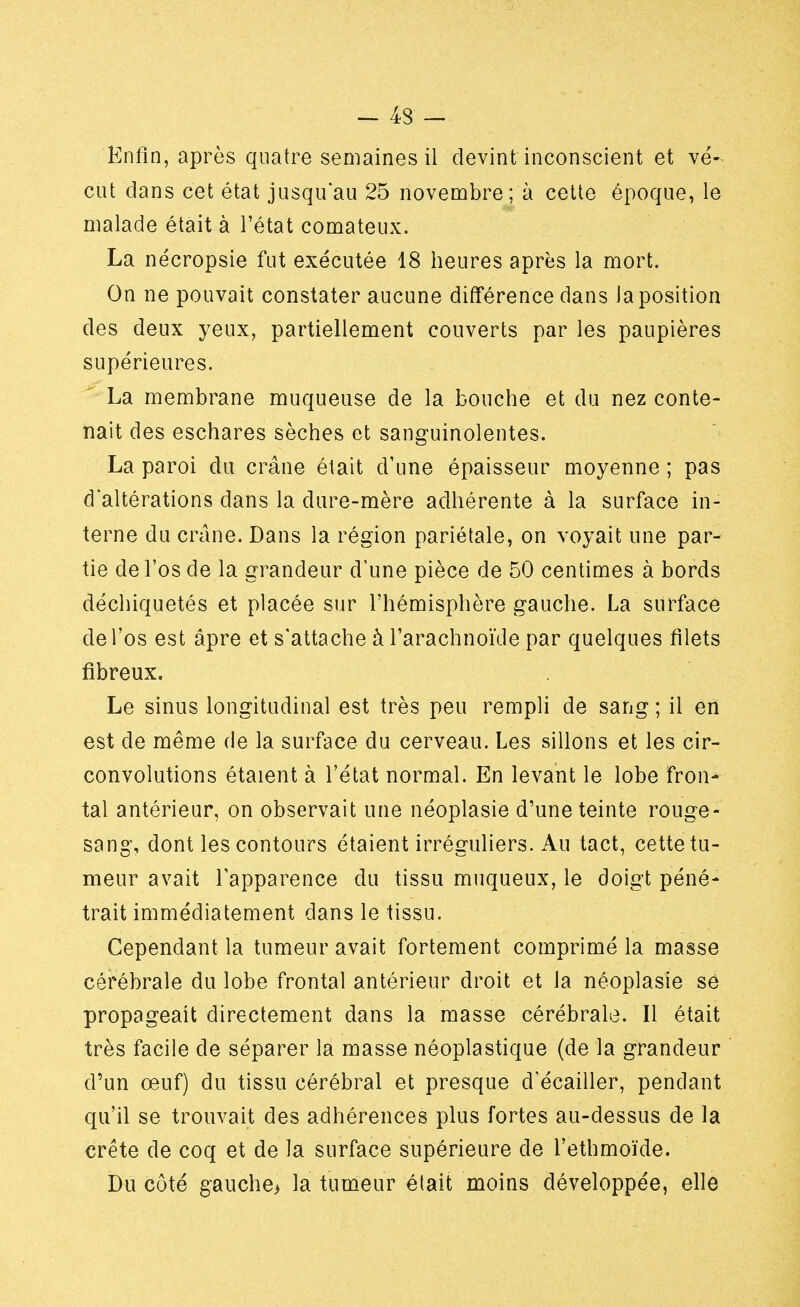 - 43 - Enfin, après quatre semaines il devint inconscient et vé- cut dans cet état jusqu'au 25 novembre; à cette époque, le malade était à l'état comateux. La nécropsie fut exécutée 18 heures après la mort. On ne pouvait constater aucune différence dans la position des deux yeux, partiellement couverts par les paupières supérieures. La membrane muqueuse de la bouche et du nez conte- nait des eschares sèches et sanguinolentes. La paroi du crâne était d'une épaisseur moyenne ; pas d'altérations dans la dure-mère adhérente à la surface in- terne du crâne. Dans la région pariétale, on voyait une par- tie de l'os de la grandeur d'une pièce de 50 centimes à bords déchiquetés et placée sur l'hémisphère gauche. La surface de l'os est âpre et s'attache à l'arachnoïde par quelques filets fibreux. Le sinus longitudinal est très peu rempli de sang ; il en est de même de la surface du cerveau. Les sillons et les cir- convolutions étaient à l'état normal. En levant le lobe fron- tal antérieur, on observait une néoplasie d'une teinte rouge- sang, dont les contours étaient irréguliers. Au tact, cette tu- meur avait l'apparence du tissu muqueux, le doigt péné- trait immédiatement dans le tissu. Cependant la tumeur avait fortement comprimé la masse cérébrale du lobe frontal antérieur droit et la néoplasie se propageait directement dans la masse cérébrale. Il était très facile de séparer la masse néoplastique (de la grandeur d'un œuf) du tissu cérébral et presque d'écailler, pendant qu'il se trouvait des adhérences plus fortes au-dessus de la crête de coq et de la surface supérieure de l'ethmoïde. Du côté gauche> la tumeur était moins développée, elle