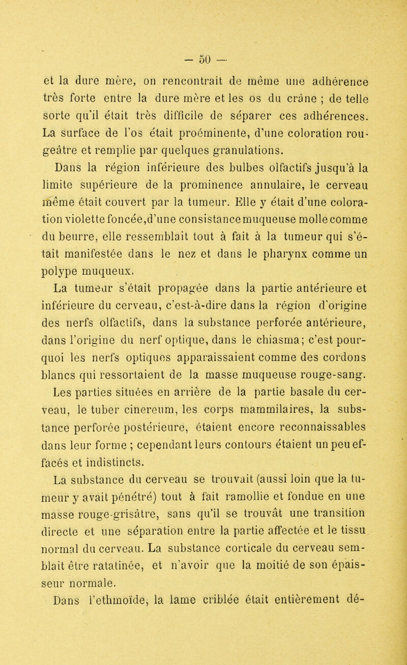 et la dure mère, on rencontrait de même une adhérence très forte entre la dure mère et les os du crâne ; de telle sorte qu'il était très difficile de séparer ces adhérences. La surface de l'os était proéminente, d'une coloration rou- geâtre et remplie par quelques granulations. Dans la région inférieure des bulbes olfactifs jusqu'à la limite supérieure de la prominence annulaire, le cerveau même était couvert par la tumeur. Elle y était d'une colora- tion violette foncée,d'une consistancemuqueuse molle comme du beurre, elle ressemblait tout à fait à la tumeur qui s'é- tait manifestée dans le nez et dans le pharynx comme un polype muqueux. La tumeur s'était propagée dans la partie antérieure et inférieure du cerveau, c'est-à-dire dans la région d'origine des nerfs olfactifs, dans la substance perforée antérieure, dans l'origine du nerf optique, dans le chiasma; c'est pour- quoi les nerfs optiques apparaissaient comme des cordons blancs qui ressortaient de la masse muqueuse rouge-sang. Les parties situées en arrière de la partie basale du cer- veau, le tuber cinereum, les corps mammilaires, la subs- tance perforée postérieure, étaient encore reconnaissables dans leur forme ; cependant leurs contours étaient un peu ef- facés et indistincts. La substance du cerveau se trouvait (aussi loin que la tu- meur y avait pénétré) tout à fait ramollie et fondue en une masse rouge-grisàtre, sans qu'il se trouvât une transition directe et une séparation entre la partie affectée et le tissu, normal du cerveau. La substance corticale du cerveau sem- blait être ratatinée, et n'avoir que la moitié de son épais- seur normale. Dans l'ethmoïde, la lame criblée était entièrement dé-