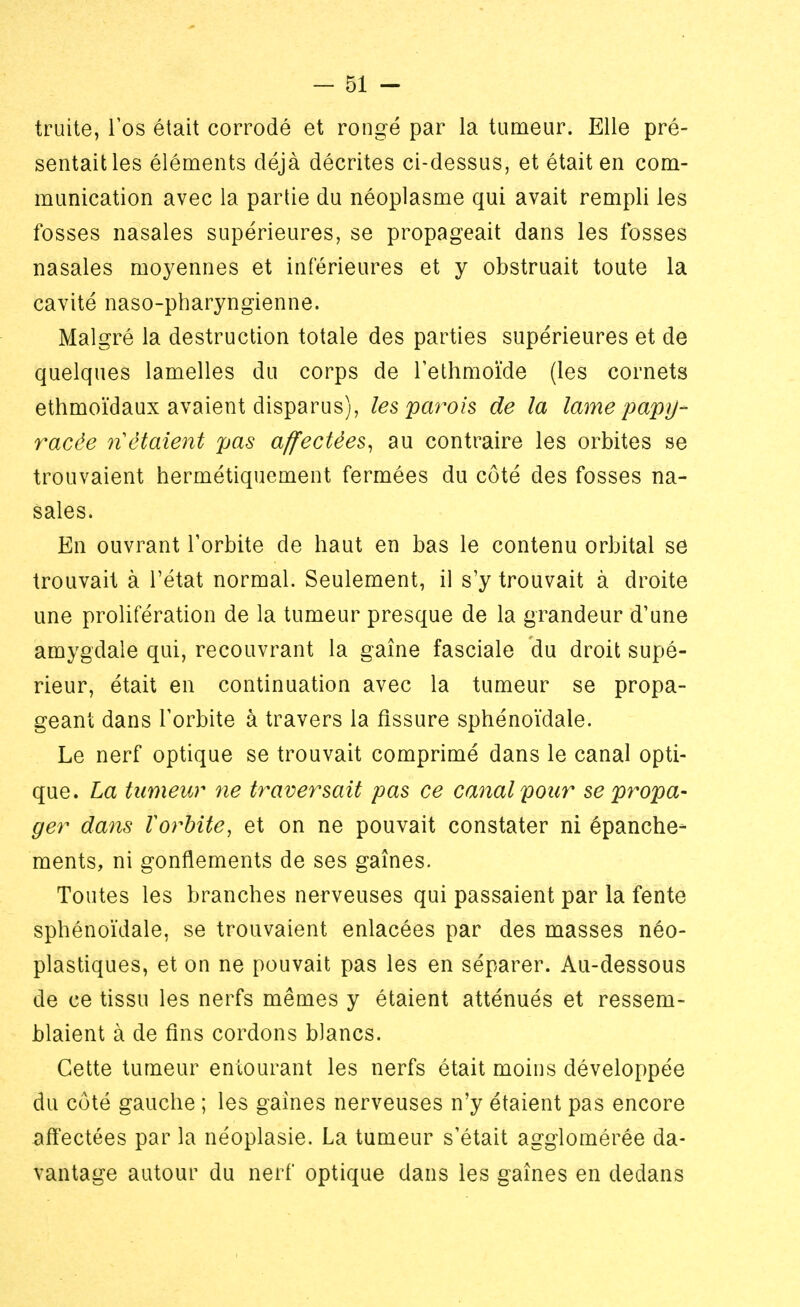 truite, l'os était corrodé et rongé par la tumeur. Elle pré- sentait les éléments déjà décrites ci-dessus, et était en com- munication avec la partie du néoplasme qui avait rempli les fosses nasales supérieures, se propageait dans les fosses nasales moyennes et inférieures et y obstruait toute la cavité naso-pharyngienne. Malgré la destruction totale des parties supérieures et de quelques lamelles du corps de l'ethmoïde (les cornets ethmoïdaux avaient disparus), les parois de la lame papy- racée ri étaient pas affectées, au contraire les orbites se trouvaient hermétiquement fermées du côté des fosses na- sales. En ouvrant l'orbite de haut en bas le contenu orbital se trouvait à l'état normal. Seulement, il s'y trouvait à droite une prolifération de la tumeur presque de la grandeur d'une amygdale qui, recouvrant la gaine fasciale du droit supé- rieur, était en continuation avec la tumeur se propa- geant dans l'orbite à travers la fissure sphénoïdale. Le nerf optique se trouvait comprimé dans le canal opti- que. La tumeur ne traversait pas ce canal pour se propa- ger dans ïorbite, et on ne pouvait constater ni épanche- ments, ni gonflements de ses gaînes. Toutes les branches nerveuses qui passaient par la fente sphénoïdale, se trouvaient enlacées par des masses néo- plastiques, et on ne pouvait pas les en séparer. Au-dessous de ce tissu les nerfs mêmes y étaient atténués et ressem- blaient à de fins cordons blancs. Cette tumeur entourant les nerfs était moins développée du côté gauche ; les gaines nerveuses n'y étaient pas encore affectées par la néoplasie. La tumeur s'était agglomérée da- vantage autour du nerf optique dans les gaînes en dedans